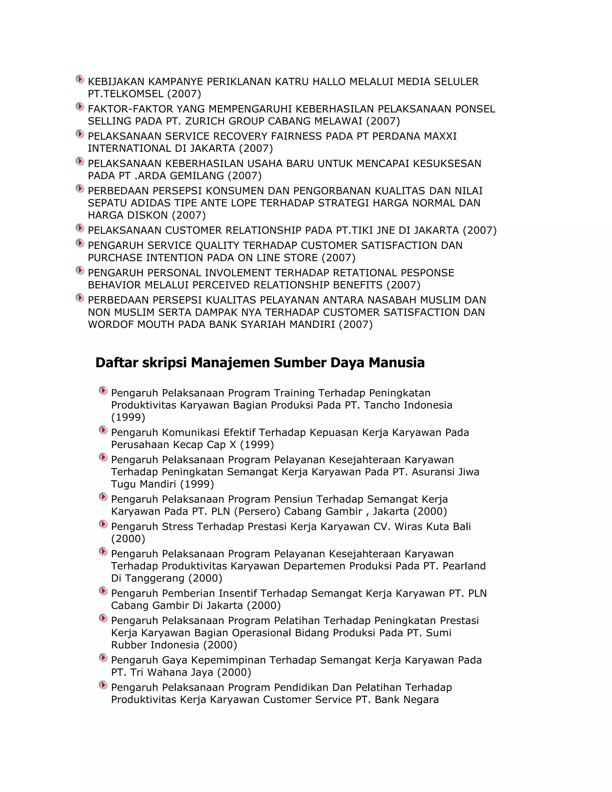 KEBIJAKAN KAMPANYE PERIKLANAN KATRU HALLO MELALUI MEDIA SELULER
PT.TELKOMSEL (2007)
FAKTOR-FAKTOR YANG MEMPENGARUHI KEBERHASILAN PELAKSANAAN PONSEL
SELLING PADA PT. ZURICH GROUP CABANG MELAWAI (2007)
PELAKSANAAN SERVICE RECOVERY FAIRNESS PADA PT PERDANA MAXXI
INTERNATIONAL DI JAKARTA (2007)
PELAKSANAAN KEBERHASILAN USAHA BARU UNTUK MENCAPAI KESUKSESAN
PADA PT .ARDA GEMILANG (2007)
PERBEDAAN PERSEPSI KONSUMEN DAN PENGORBANAN KUALITAS DAN NILAI
SEPATU ADIDAS TIPE ANTE LOPE TERHADAP STRATEGI HARGA NORMAL DAN
HARGA DISKON (2007)
PELAKSANAAN CUSTOMER RELATIONSHIP PADA PT.TIKI JNE DI JAKARTA (2007)
PENGARUH SERVICE QUALITY TERHADAP CUSTOMER SATISFACTION DAN
PURCHASE INTENTION PADA ON LINE STORE (2007)
PENGARUH PERSONAL INVOLEMENT TERHADAP RETATIONAL PESPONSE
BEHAVIOR MELALUI PERCEIVED RELATIONSHIP BENEFITS (2007)
PERBEDAAN PERSEPSI KUALITAS PELAYANAN ANTARA NASABAH MUSLIM DAN
NON MUSLIM SERTA DAMPAK NYA TERHADAP CUSTOMER SATISFACTION DAN
WORDOF MOUTH PADA BANK SYARIAH MANDIRI (2007)

Daftar skripsi Manajemen Sumber Daya Manusia
Pengaruh Pelaksanaan Program Training Terhadap Peningkatan
Produktivitas Karyawan Bagian Produksi Pada PT. Tancho Indonesia
(1999)
Pengaruh Komunikasi Efektif Terhadap Kepuasan Kerja Karyawan Pada
Perusahaan Kecap Cap X (1999)
Pengaruh Pelaksanaan Program Pelayanan Kesejahteraan Karyawan
Terhadap Peningkatan Semangat Kerja Karyawan Pada PT. Asuransi Jiwa
Tugu Mandiri (1999)
Pengaruh Pelaksanaan Program Pensiun Terhadap Semangat Kerja
Karyawan Pada PT. PLN (Persero) Cabang Gambir , Jakarta (2000)
Pengaruh Stress Terhadap Prestasi Kerja Karyawan CV. Wiras Kuta Bali
(2000)
Pengaruh Pelaksanaan Program Pelayanan Kesejahteraan Karyawan
Terhadap Produktivitas Karyawan Departemen Produksi Pada PT. Pearland
Di Tanggerang (2000)
Pengaruh Pemberian Insentif Terhadap Semangat Kerja Karyawan PT. PLN
Cabang Gambir Di Jakarta (2000)
Pengaruh Pelaksanaan Program Pelatihan Terhadap Peningkatan Prestasi
Kerja Karyawan Bagian Operasional Bidang Produksi Pada PT. Sumi
Rubber Indonesia (2000)
Pengaruh Gaya Kepemimpinan Terhadap Semangat Kerja Karyawan Pada
PT. Tri Wahana Jaya (2000)
Pengaruh Pelaksanaan Program Pendidikan Dan Pelatihan Terhadap
Produktivitas Kerja Karyawan Customer Service PT. Bank Negara

 
