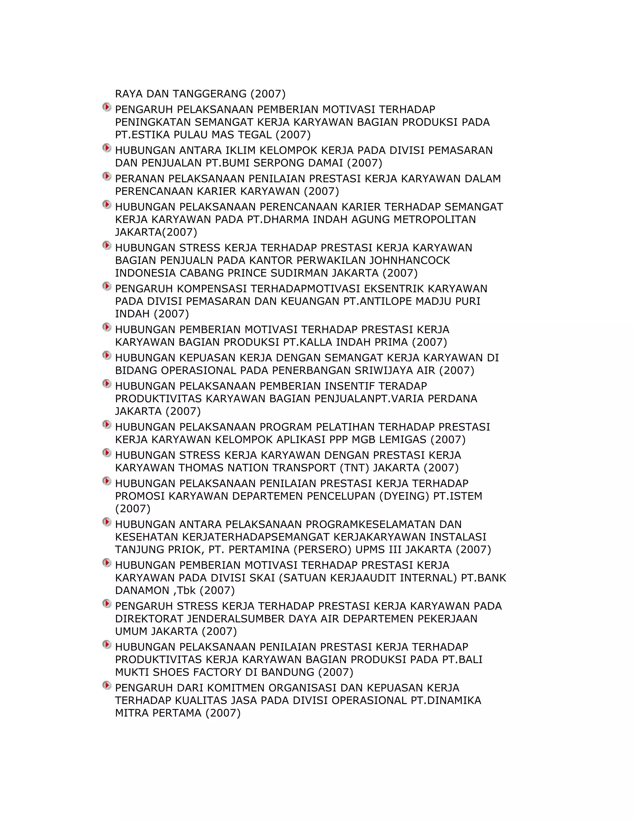 RAYA DAN TANGGERANG (2007)
PENGARUH PELAKSANAAN PEMBERIAN MOTIVASI TERHADAP
PENINGKATAN SEMANGAT KERJA KARYAWAN BAGIAN PRODUKSI PADA
PT.ESTIKA PULAU MAS TEGAL (2007)
HUBUNGAN ANTARA IKLIM KELOMPOK KERJA PADA DIVISI PEMASARAN
DAN PENJUALAN PT.BUMI SERPONG DAMAI (2007)
PERANAN PELAKSANAAN PENILAIAN PRESTASI KERJA KARYAWAN DALAM
PERENCANAAN KARIER KARYAWAN (2007)
HUBUNGAN PELAKSANAAN PERENCANAAN KARIER TERHADAP SEMANGAT
KERJA KARYAWAN PADA PT.DHARMA INDAH AGUNG METROPOLITAN
JAKARTA(2007)
HUBUNGAN STRESS KERJA TERHADAP PRESTASI KERJA KARYAWAN
BAGIAN PENJUALN PADA KANTOR PERWAKILAN JOHNHANCOCK
INDONESIA CABANG PRINCE SUDIRMAN JAKARTA (2007)
PENGARUH KOMPENSASI TERHADAPMOTIVASI EKSENTRIK KARYAWAN
PADA DIVISI PEMASARAN DAN KEUANGAN PT.ANTILOPE MADJU PURI
INDAH (2007)
HUBUNGAN PEMBERIAN MOTIVASI TERHADAP PRESTASI KERJA
KARYAWAN BAGIAN PRODUKSI PT.KALLA INDAH PRIMA (2007)
HUBUNGAN KEPUASAN KERJA DENGAN SEMANGAT KERJA KARYAWAN DI
BIDANG OPERASIONAL PADA PENERBANGAN SRIWIJAYA AIR (2007)
HUBUNGAN PELAKSANAAN PEMBERIAN INSENTIF TERADAP
PRODUKTIVITAS KARYAWAN BAGIAN PENJUALANPT.VARIA PERDANA
JAKARTA (2007)
HUBUNGAN PELAKSANAAN PROGRAM PELATIHAN TERHADAP PRESTASI
KERJA KARYAWAN KELOMPOK APLIKASI PPP MGB LEMIGAS (2007)
HUBUNGAN STRESS KERJA KARYAWAN DENGAN PRESTASI KERJA
KARYAWAN THOMAS NATION TRANSPORT (TNT) JAKARTA (2007)
HUBUNGAN PELAKSANAAN PENILAIAN PRESTASI KERJA TERHADAP
PROMOSI KARYAWAN DEPARTEMEN PENCELUPAN (DYEING) PT.ISTEM
(2007)
HUBUNGAN ANTARA PELAKSANAAN PROGRAMKESELAMATAN DAN
KESEHATAN KERJATERHADAPSEMANGAT KERJAKARYAWAN INSTALASI
TANJUNG PRIOK, PT. PERTAMINA (PERSERO) UPMS III JAKARTA (2007)
HUBUNGAN PEMBERIAN MOTIVASI TERHADAP PRESTASI KERJA
KARYAWAN PADA DIVISI SKAI (SATUAN KERJAAUDIT INTERNAL) PT.BANK
DANAMON ,Tbk (2007)
PENGARUH STRESS KERJA TERHADAP PRESTASI KERJA KARYAWAN PADA
DIREKTORAT JENDERALSUMBER DAYA AIR DEPARTEMEN PEKERJAAN
UMUM JAKARTA (2007)
HUBUNGAN PELAKSANAAN PENILAIAN PRESTASI KERJA TERHADAP
PRODUKTIVITAS KERJA KARYAWAN BAGIAN PRODUKSI PADA PT.BALI
MUKTI SHOES FACTORY DI BANDUNG (2007)
PENGARUH DARI KOMITMEN ORGANISASI DAN KEPUASAN KERJA
TERHADAP KUALITAS JASA PADA DIVISI OPERASIONAL PT.DINAMIKA
MITRA PERTAMA (2007)

 