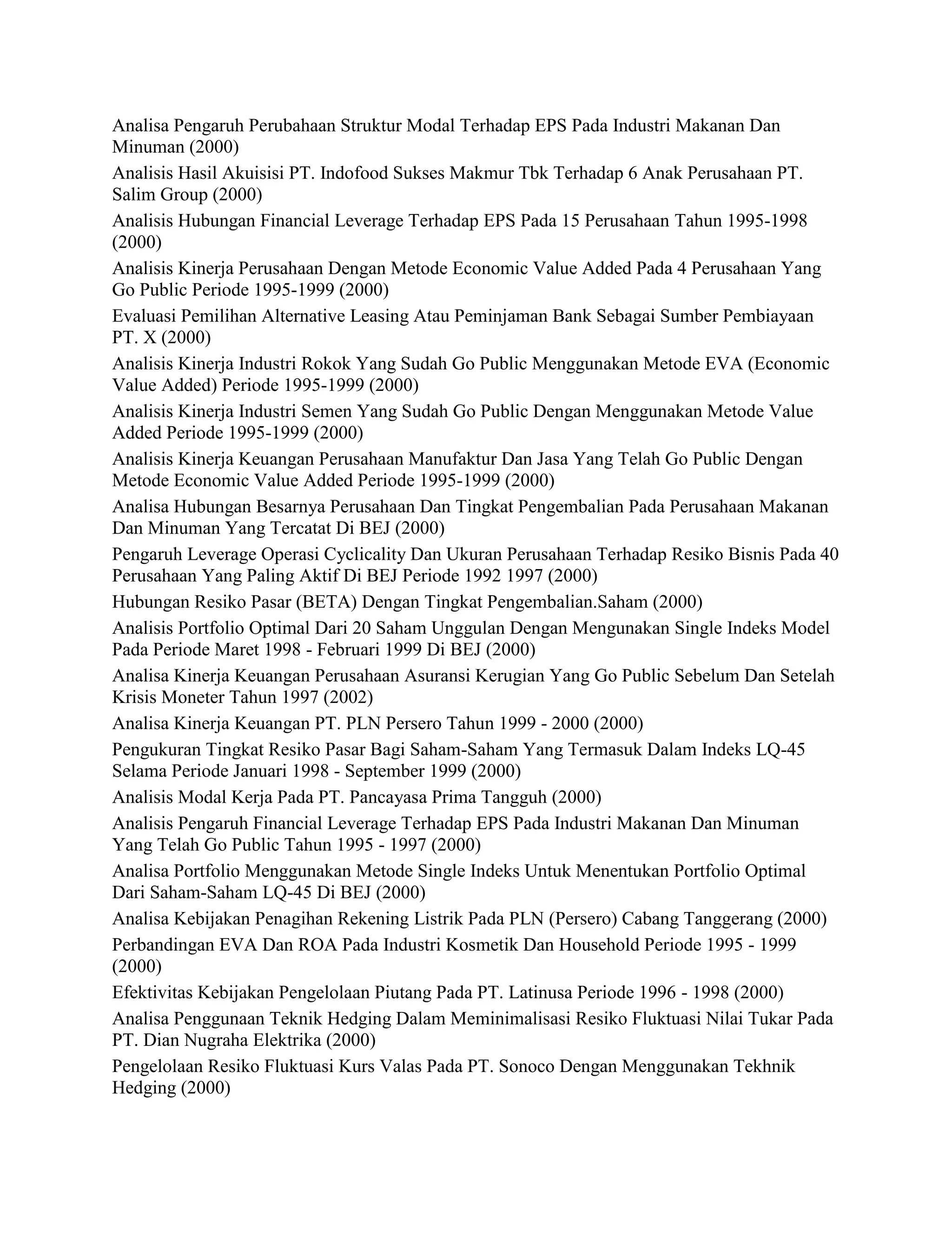 Analisa Pengaruh Perubahaan Struktur Modal Terhadap EPS Pada Industri Makanan Dan
Minuman (2000)
Analisis Hasil Akuisisi PT. Indofood Sukses Makmur Tbk Terhadap 6 Anak Perusahaan PT.
Salim Group (2000)
Analisis Hubungan Financial Leverage Terhadap EPS Pada 15 Perusahaan Tahun 1995-1998
(2000)
Analisis Kinerja Perusahaan Dengan Metode Economic Value Added Pada 4 Perusahaan Yang
Go Public Periode 1995-1999 (2000)
Evaluasi Pemilihan Alternative Leasing Atau Peminjaman Bank Sebagai Sumber Pembiayaan
PT. X (2000)
Analisis Kinerja Industri Rokok Yang Sudah Go Public Menggunakan Metode EVA (Economic
Value Added) Periode 1995-1999 (2000)
Analisis Kinerja Industri Semen Yang Sudah Go Public Dengan Menggunakan Metode Value
Added Periode 1995-1999 (2000)
Analisis Kinerja Keuangan Perusahaan Manufaktur Dan Jasa Yang Telah Go Public Dengan
Metode Economic Value Added Periode 1995-1999 (2000)
Analisa Hubungan Besarnya Perusahaan Dan Tingkat Pengembalian Pada Perusahaan Makanan
Dan Minuman Yang Tercatat Di BEJ (2000)
Pengaruh Leverage Operasi Cyclicality Dan Ukuran Perusahaan Terhadap Resiko Bisnis Pada 40
Perusahaan Yang Paling Aktif Di BEJ Periode 1992 1997 (2000)
Hubungan Resiko Pasar (BETA) Dengan Tingkat Pengembalian.Saham (2000)
Analisis Portfolio Optimal Dari 20 Saham Unggulan Dengan Mengunakan Single Indeks Model
Pada Periode Maret 1998 - Februari 1999 Di BEJ (2000)
Analisa Kinerja Keuangan Perusahaan Asuransi Kerugian Yang Go Public Sebelum Dan Setelah
Krisis Moneter Tahun 1997 (2002)
Analisa Kinerja Keuangan PT. PLN Persero Tahun 1999 - 2000 (2000)
Pengukuran Tingkat Resiko Pasar Bagi Saham-Saham Yang Termasuk Dalam Indeks LQ-45
Selama Periode Januari 1998 - September 1999 (2000)
Analisis Modal Kerja Pada PT. Pancayasa Prima Tangguh (2000)
Analisis Pengaruh Financial Leverage Terhadap EPS Pada Industri Makanan Dan Minuman
Yang Telah Go Public Tahun 1995 - 1997 (2000)
Analisa Portfolio Menggunakan Metode Single Indeks Untuk Menentukan Portfolio Optimal
Dari Saham-Saham LQ-45 Di BEJ (2000)
Analisa Kebijakan Penagihan Rekening Listrik Pada PLN (Persero) Cabang Tanggerang (2000)
Perbandingan EVA Dan ROA Pada Industri Kosmetik Dan Household Periode 1995 - 1999
(2000)
Efektivitas Kebijakan Pengelolaan Piutang Pada PT. Latinusa Periode 1996 - 1998 (2000)
Analisa Penggunaan Teknik Hedging Dalam Meminimalisasi Resiko Fluktuasi Nilai Tukar Pada
PT. Dian Nugraha Elektrika (2000)
Pengelolaan Resiko Fluktuasi Kurs Valas Pada PT. Sonoco Dengan Menggunakan Tekhnik
Hedging (2000)

 
