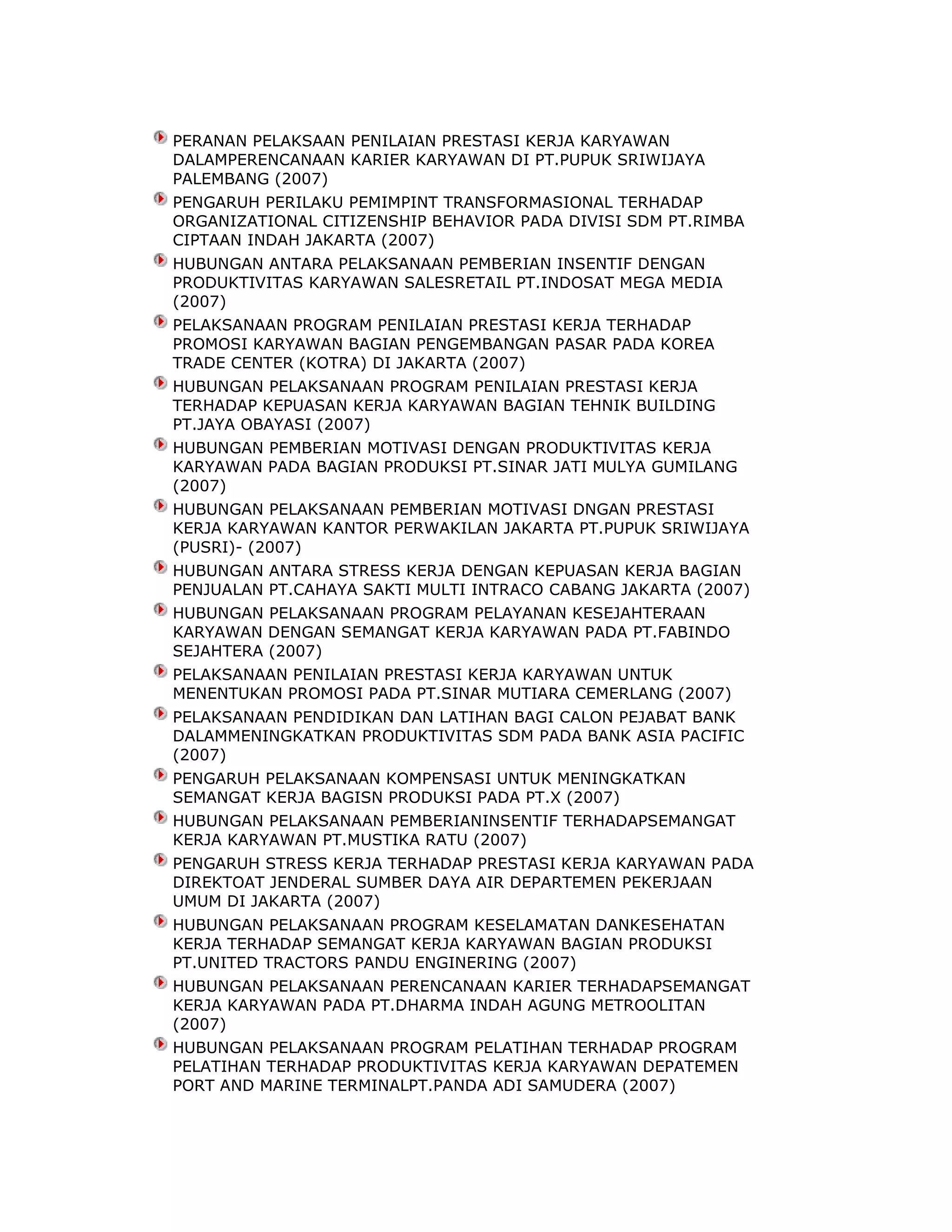 PERANAN PELAKSAAN PENILAIAN PRESTASI KERJA KARYAWAN
DALAMPERENCANAAN KARIER KARYAWAN DI PT.PUPUK SRIWIJAYA
PALEMBANG (2007)
PENGARUH PERILAKU PEMIMPINT TRANSFORMASIONAL TERHADAP
ORGANIZATIONAL CITIZENSHIP BEHAVIOR PADA DIVISI SDM PT.RIMBA
CIPTAAN INDAH JAKARTA (2007)
HUBUNGAN ANTARA PELAKSANAAN PEMBERIAN INSENTIF DENGAN
PRODUKTIVITAS KARYAWAN SALESRETAIL PT.INDOSAT MEGA MEDIA
(2007)
PELAKSANAAN PROGRAM PENILAIAN PRESTASI KERJA TERHADAP
PROMOSI KARYAWAN BAGIAN PENGEMBANGAN PASAR PADA KOREA
TRADE CENTER (KOTRA) DI JAKARTA (2007)
HUBUNGAN PELAKSANAAN PROGRAM PENILAIAN PRESTASI KERJA
TERHADAP KEPUASAN KERJA KARYAWAN BAGIAN TEHNIK BUILDING
PT.JAYA OBAYASI (2007)
HUBUNGAN PEMBERIAN MOTIVASI DENGAN PRODUKTIVITAS KERJA
KARYAWAN PADA BAGIAN PRODUKSI PT.SINAR JATI MULYA GUMILANG
(2007)
HUBUNGAN PELAKSANAAN PEMBERIAN MOTIVASI DNGAN PRESTASI
KERJA KARYAWAN KANTOR PERWAKILAN JAKARTA PT.PUPUK SRIWIJAYA
(PUSRI)- (2007)
HUBUNGAN ANTARA STRESS KERJA DENGAN KEPUASAN KERJA BAGIAN
PENJUALAN PT.CAHAYA SAKTI MULTI INTRACO CABANG JAKARTA (2007)
HUBUNGAN PELAKSANAAN PROGRAM PELAYANAN KESEJAHTERAAN
KARYAWAN DENGAN SEMANGAT KERJA KARYAWAN PADA PT.FABINDO
SEJAHTERA (2007)
PELAKSANAAN PENILAIAN PRESTASI KERJA KARYAWAN UNTUK
MENENTUKAN PROMOSI PADA PT.SINAR MUTIARA CEMERLANG (2007)
PELAKSANAAN PENDIDIKAN DAN LATIHAN BAGI CALON PEJABAT BANK
DALAMMENINGKATKAN PRODUKTIVITAS SDM PADA BANK ASIA PACIFIC
(2007)
PENGARUH PELAKSANAAN KOMPENSASI UNTUK MENINGKATKAN
SEMANGAT KERJA BAGISN PRODUKSI PADA PT.X (2007)
HUBUNGAN PELAKSANAAN PEMBERIANINSENTIF TERHADAPSEMANGAT
KERJA KARYAWAN PT.MUSTIKA RATU (2007)
PENGARUH STRESS KERJA TERHADAP PRESTASI KERJA KARYAWAN PADA
DIREKTOAT JENDERAL SUMBER DAYA AIR DEPARTEMEN PEKERJAAN
UMUM DI JAKARTA (2007)
HUBUNGAN PELAKSANAAN PROGRAM KESELAMATAN DANKESEHATAN
KERJA TERHADAP SEMANGAT KERJA KARYAWAN BAGIAN PRODUKSI
PT.UNITED TRACTORS PANDU ENGINERING (2007)
HUBUNGAN PELAKSANAAN PERENCANAAN KARIER TERHADAPSEMANGAT
KERJA KARYAWAN PADA PT.DHARMA INDAH AGUNG METROOLITAN
(2007)
HUBUNGAN PELAKSANAAN PROGRAM PELATIHAN TERHADAP PROGRAM
PELATIHAN TERHADAP PRODUKTIVITAS KERJA KARYAWAN DEPATEMEN
PORT AND MARINE TERMINALPT.PANDA ADI SAMUDERA (2007)

 