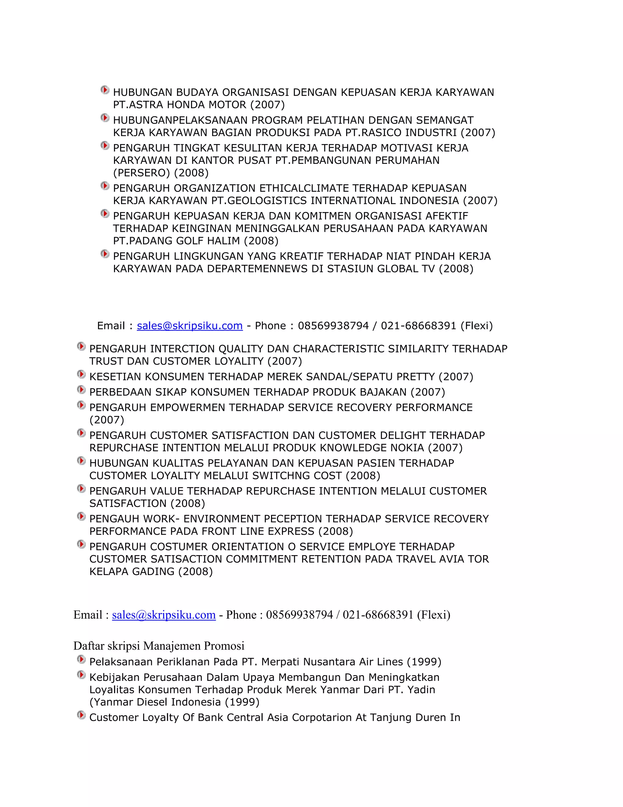 HUBUNGAN BUDAYA ORGANISASI DENGAN KEPUASAN KERJA KARYAWAN
PT.ASTRA HONDA MOTOR (2007)
HUBUNGANPELAKSANAAN PROGRAM PELATIHAN DENGAN SEMANGAT
KERJA KARYAWAN BAGIAN PRODUKSI PADA PT.RASICO INDUSTRI (2007)
PENGARUH TINGKAT KESULITAN KERJA TERHADAP MOTIVASI KERJA
KARYAWAN DI KANTOR PUSAT PT.PEMBANGUNAN PERUMAHAN
(PERSERO) (2008)
PENGARUH ORGANIZATION ETHICALCLIMATE TERHADAP KEPUASAN
KERJA KARYAWAN PT.GEOLOGISTICS INTERNATIONAL INDONESIA (2007)
PENGARUH KEPUASAN KERJA DAN KOMITMEN ORGANISASI AFEKTIF
TERHADAP KEINGINAN MENINGGALKAN PERUSAHAAN PADA KARYAWAN
PT.PADANG GOLF HALIM (2008)
PENGARUH LINGKUNGAN YANG KREATIF TERHADAP NIAT PINDAH KERJA
KARYAWAN PADA DEPARTEMENNEWS DI STASIUN GLOBAL TV (2008)

Email : sales@skripsiku.com - Phone : 08569938794 / 021-68668391 (Flexi)
PENGARUH INTERCTION QUALITY DAN CHARACTERISTIC SIMILARITY TERHADAP
TRUST DAN CUSTOMER LOYALITY (2007)
KESETIAN KONSUMEN TERHADAP MEREK SANDAL/SEPATU PRETTY (2007)
PERBEDAAN SIKAP KONSUMEN TERHADAP PRODUK BAJAKAN (2007)
PENGARUH EMPOWERMEN TERHADAP SERVICE RECOVERY PERFORMANCE
(2007)
PENGARUH CUSTOMER SATISFACTION DAN CUSTOMER DELIGHT TERHADAP
REPURCHASE INTENTION MELALUI PRODUK KNOWLEDGE NOKIA (2007)
HUBUNGAN KUALITAS PELAYANAN DAN KEPUASAN PASIEN TERHADAP
CUSTOMER LOYALITY MELALUI SWITCHNG COST (2008)
PENGARUH VALUE TERHADAP REPURCHASE INTENTION MELALUI CUSTOMER
SATISFACTION (2008)
PENGAUH WORK- ENVIRONMENT PECEPTION TERHADAP SERVICE RECOVERY
PERFORMANCE PADA FRONT LINE EXPRESS (2008)
PENGARUH COSTUMER ORIENTATION O SERVICE EMPLOYE TERHADAP
CUSTOMER SATISACTION COMMITMENT RETENTION PADA TRAVEL AVIA TOR
KELAPA GADING (2008)

Email : sales@skripsiku.com - Phone : 08569938794 / 021-68668391 (Flexi)
Daftar skripsi Manajemen Promosi
Pelaksanaan Periklanan Pada PT. Merpati Nusantara Air Lines (1999)
Kebijakan Perusahaan Dalam Upaya Membangun Dan Meningkatkan
Loyalitas Konsumen Terhadap Produk Merek Yanmar Dari PT. Yadin
(Yanmar Diesel Indonesia (1999)
Customer Loyalty Of Bank Central Asia Corpotarion At Tanjung Duren In

 