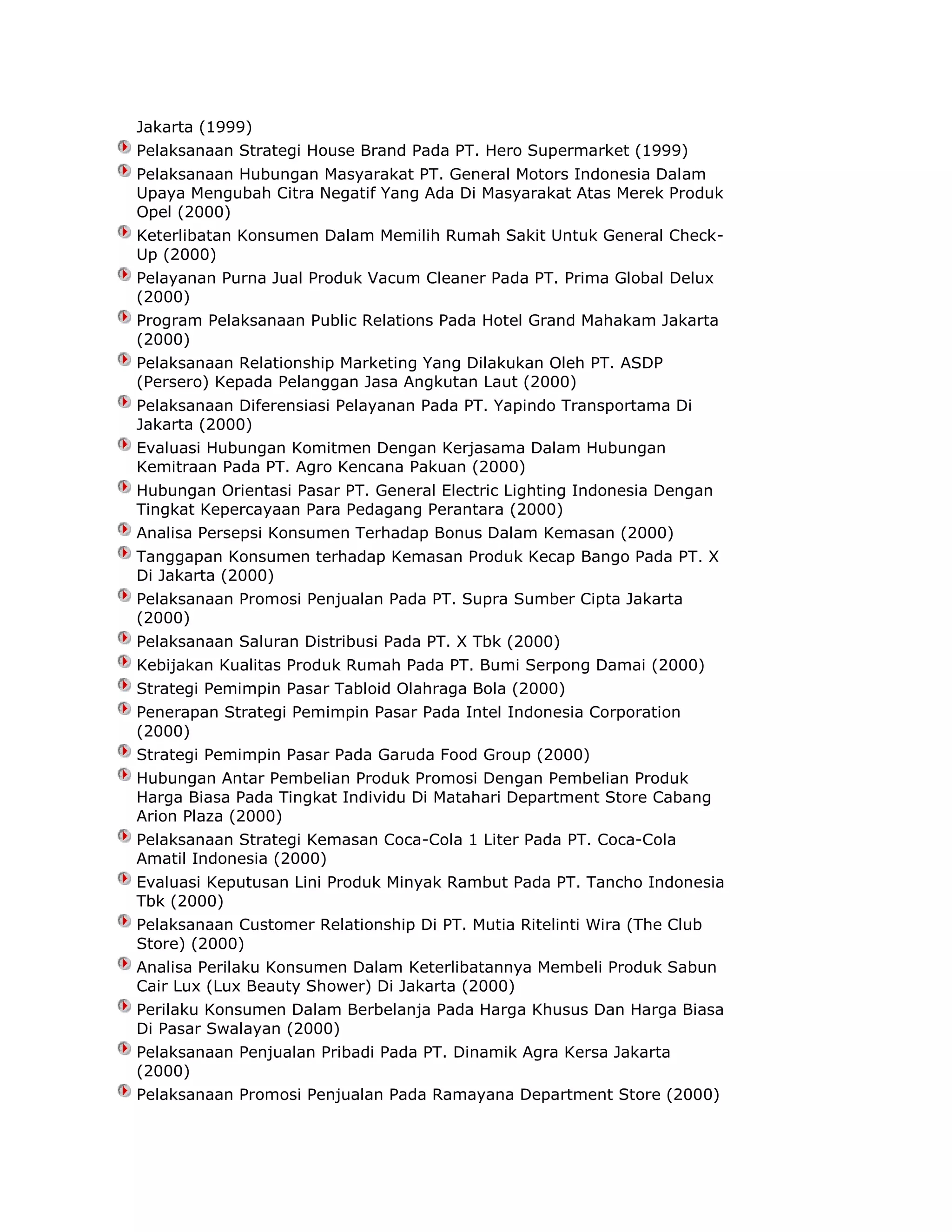 Jakarta (1999)
Pelaksanaan Strategi House Brand Pada PT. Hero Supermarket (1999)
Pelaksanaan Hubungan Masyarakat PT. General Motors Indonesia Dalam
Upaya Mengubah Citra Negatif Yang Ada Di Masyarakat Atas Merek Produk
Opel (2000)
Keterlibatan Konsumen Dalam Memilih Rumah Sakit Untuk General CheckUp (2000)
Pelayanan Purna Jual Produk Vacum Cleaner Pada PT. Prima Global Delux
(2000)
Program Pelaksanaan Public Relations Pada Hotel Grand Mahakam Jakarta
(2000)
Pelaksanaan Relationship Marketing Yang Dilakukan Oleh PT. ASDP
(Persero) Kepada Pelanggan Jasa Angkutan Laut (2000)
Pelaksanaan Diferensiasi Pelayanan Pada PT. Yapindo Transportama Di
Jakarta (2000)
Evaluasi Hubungan Komitmen Dengan Kerjasama Dalam Hubungan
Kemitraan Pada PT. Agro Kencana Pakuan (2000)
Hubungan Orientasi Pasar PT. General Electric Lighting Indonesia Dengan
Tingkat Kepercayaan Para Pedagang Perantara (2000)
Analisa Persepsi Konsumen Terhadap Bonus Dalam Kemasan (2000)
Tanggapan Konsumen terhadap Kemasan Produk Kecap Bango Pada PT. X
Di Jakarta (2000)
Pelaksanaan Promosi Penjualan Pada PT. Supra Sumber Cipta Jakarta
(2000)
Pelaksanaan Saluran Distribusi Pada PT. X Tbk (2000)
Kebijakan Kualitas Produk Rumah Pada PT. Bumi Serpong Damai (2000)
Strategi Pemimpin Pasar Tabloid Olahraga Bola (2000)
Penerapan Strategi Pemimpin Pasar Pada Intel Indonesia Corporation
(2000)
Strategi Pemimpin Pasar Pada Garuda Food Group (2000)
Hubungan Antar Pembelian Produk Promosi Dengan Pembelian Produk
Harga Biasa Pada Tingkat Individu Di Matahari Department Store Cabang
Arion Plaza (2000)
Pelaksanaan Strategi Kemasan Coca-Cola 1 Liter Pada PT. Coca-Cola
Amatil Indonesia (2000)
Evaluasi Keputusan Lini Produk Minyak Rambut Pada PT. Tancho Indonesia
Tbk (2000)
Pelaksanaan Customer Relationship Di PT. Mutia Ritelinti Wira (The Club
Store) (2000)
Analisa Perilaku Konsumen Dalam Keterlibatannya Membeli Produk Sabun
Cair Lux (Lux Beauty Shower) Di Jakarta (2000)
Perilaku Konsumen Dalam Berbelanja Pada Harga Khusus Dan Harga Biasa
Di Pasar Swalayan (2000)
Pelaksanaan Penjualan Pribadi Pada PT. Dinamik Agra Kersa Jakarta
(2000)
Pelaksanaan Promosi Penjualan Pada Ramayana Department Store (2000)

 
