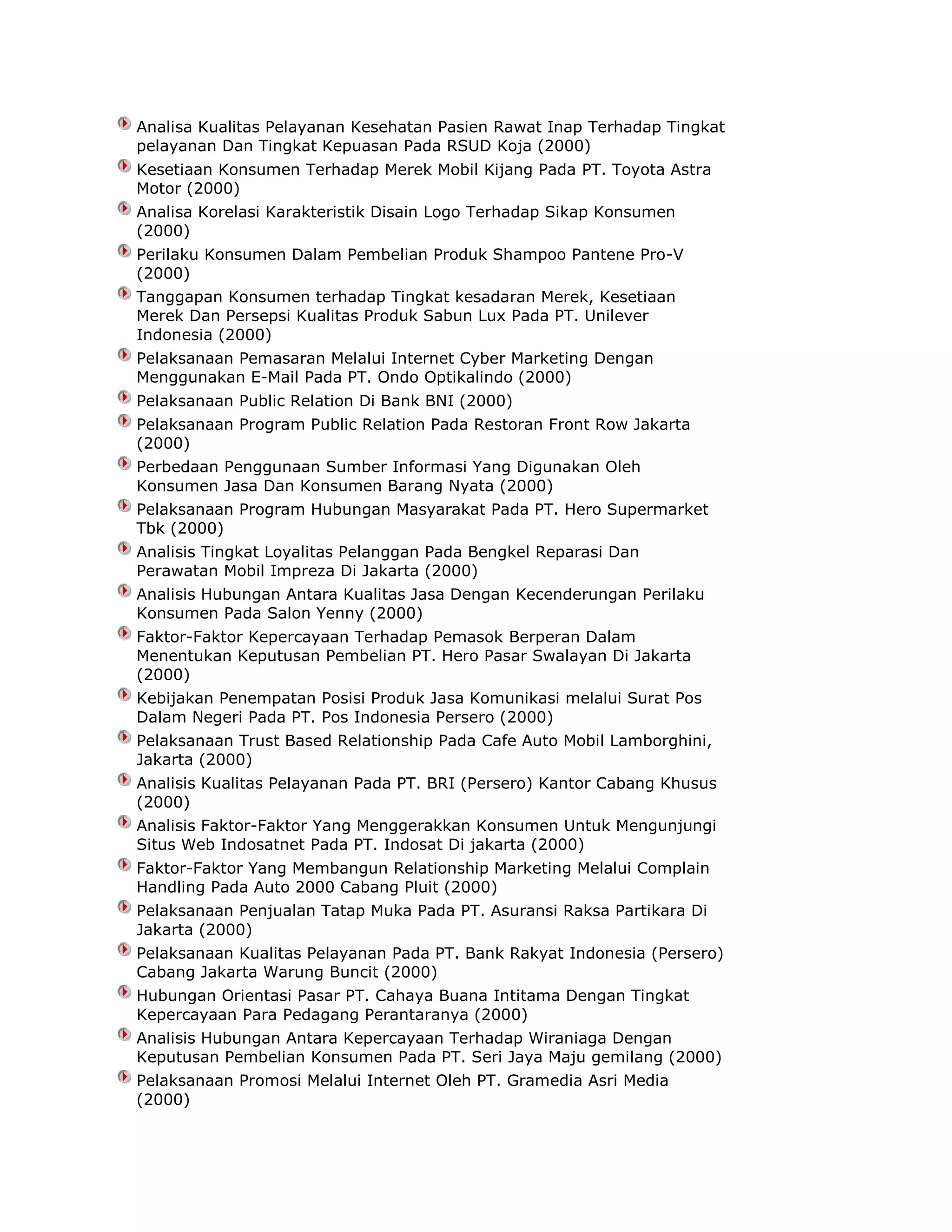 Analisa Kualitas Pelayanan Kesehatan Pasien Rawat Inap Terhadap Tingkat
pelayanan Dan Tingkat Kepuasan Pada RSUD Koja (2000)
Kesetiaan Konsumen Terhadap Merek Mobil Kijang Pada PT. Toyota Astra
Motor (2000)
Analisa Korelasi Karakteristik Disain Logo Terhadap Sikap Konsumen
(2000)
Perilaku Konsumen Dalam Pembelian Produk Shampoo Pantene Pro-V
(2000)
Tanggapan Konsumen terhadap Tingkat kesadaran Merek, Kesetiaan
Merek Dan Persepsi Kualitas Produk Sabun Lux Pada PT. Unilever
Indonesia (2000)
Pelaksanaan Pemasaran Melalui Internet Cyber Marketing Dengan
Menggunakan E-Mail Pada PT. Ondo Optikalindo (2000)
Pelaksanaan Public Relation Di Bank BNI (2000)
Pelaksanaan Program Public Relation Pada Restoran Front Row Jakarta
(2000)
Perbedaan Penggunaan Sumber Informasi Yang Digunakan Oleh
Konsumen Jasa Dan Konsumen Barang Nyata (2000)
Pelaksanaan Program Hubungan Masyarakat Pada PT. Hero Supermarket
Tbk (2000)
Analisis Tingkat Loyalitas Pelanggan Pada Bengkel Reparasi Dan
Perawatan Mobil Impreza Di Jakarta (2000)
Analisis Hubungan Antara Kualitas Jasa Dengan Kecenderungan Perilaku
Konsumen Pada Salon Yenny (2000)
Faktor-Faktor Kepercayaan Terhadap Pemasok Berperan Dalam
Menentukan Keputusan Pembelian PT. Hero Pasar Swalayan Di Jakarta
(2000)
Kebijakan Penempatan Posisi Produk Jasa Komunikasi melalui Surat Pos
Dalam Negeri Pada PT. Pos Indonesia Persero (2000)
Pelaksanaan Trust Based Relationship Pada Cafe Auto Mobil Lamborghini,
Jakarta (2000)
Analisis Kualitas Pelayanan Pada PT. BRI (Persero) Kantor Cabang Khusus
(2000)
Analisis Faktor-Faktor Yang Menggerakkan Konsumen Untuk Mengunjungi
Situs Web Indosatnet Pada PT. Indosat Di jakarta (2000)
Faktor-Faktor Yang Membangun Relationship Marketing Melalui Complain
Handling Pada Auto 2000 Cabang Pluit (2000)
Pelaksanaan Penjualan Tatap Muka Pada PT. Asuransi Raksa Partikara Di
Jakarta (2000)
Pelaksanaan Kualitas Pelayanan Pada PT. Bank Rakyat Indonesia (Persero)
Cabang Jakarta Warung Buncit (2000)
Hubungan Orientasi Pasar PT. Cahaya Buana Intitama Dengan Tingkat
Kepercayaan Para Pedagang Perantaranya (2000)
Analisis Hubungan Antara Kepercayaan Terhadap Wiraniaga Dengan
Keputusan Pembelian Konsumen Pada PT. Seri Jaya Maju gemilang (2000)
Pelaksanaan Promosi Melalui Internet Oleh PT. Gramedia Asri Media
(2000)

 