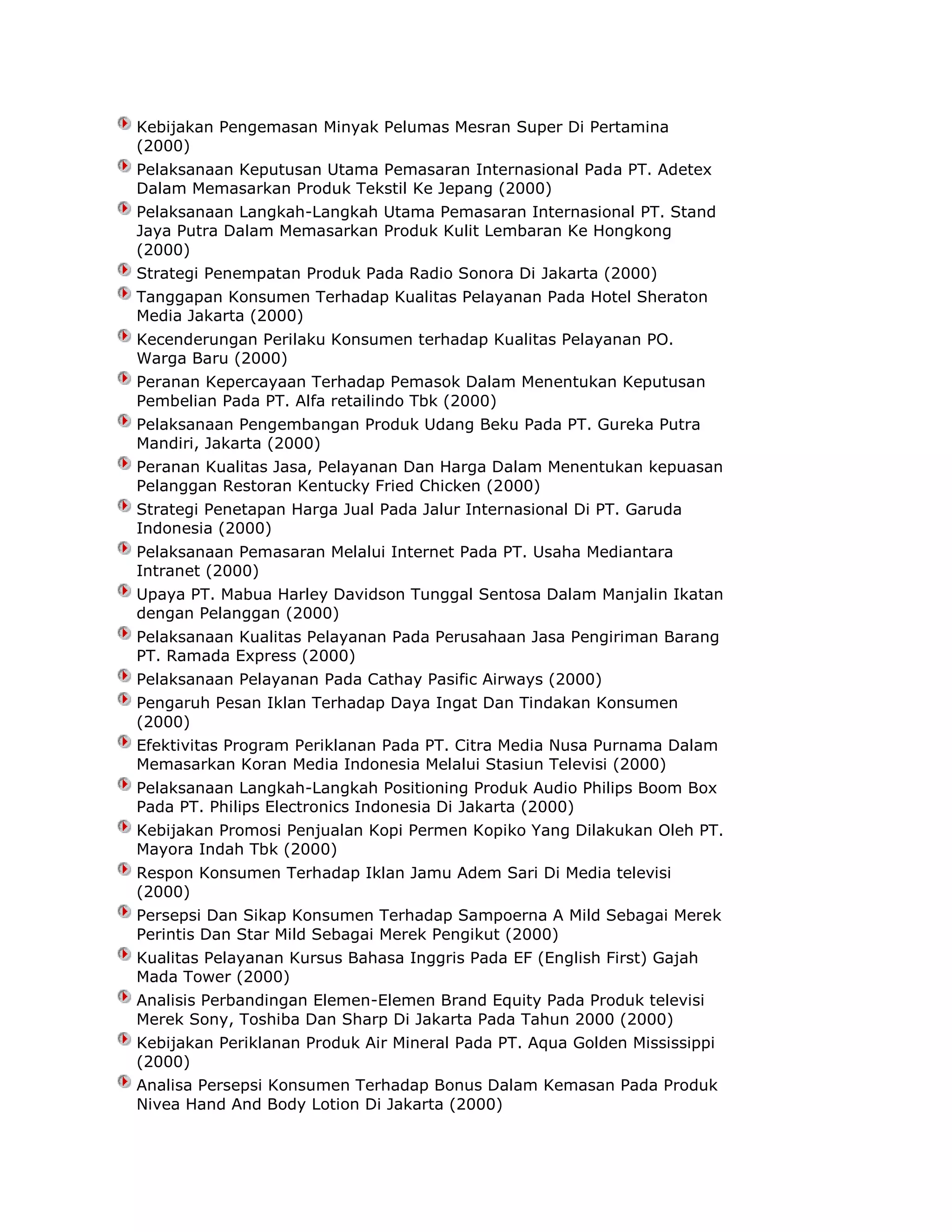 Kebijakan Pengemasan Minyak Pelumas Mesran Super Di Pertamina
(2000)
Pelaksanaan Keputusan Utama Pemasaran Internasional Pada PT. Adetex
Dalam Memasarkan Produk Tekstil Ke Jepang (2000)
Pelaksanaan Langkah-Langkah Utama Pemasaran Internasional PT. Stand
Jaya Putra Dalam Memasarkan Produk Kulit Lembaran Ke Hongkong
(2000)
Strategi Penempatan Produk Pada Radio Sonora Di Jakarta (2000)
Tanggapan Konsumen Terhadap Kualitas Pelayanan Pada Hotel Sheraton
Media Jakarta (2000)
Kecenderungan Perilaku Konsumen terhadap Kualitas Pelayanan PO.
Warga Baru (2000)
Peranan Kepercayaan Terhadap Pemasok Dalam Menentukan Keputusan
Pembelian Pada PT. Alfa retailindo Tbk (2000)
Pelaksanaan Pengembangan Produk Udang Beku Pada PT. Gureka Putra
Mandiri, Jakarta (2000)
Peranan Kualitas Jasa, Pelayanan Dan Harga Dalam Menentukan kepuasan
Pelanggan Restoran Kentucky Fried Chicken (2000)
Strategi Penetapan Harga Jual Pada Jalur Internasional Di PT. Garuda
Indonesia (2000)
Pelaksanaan Pemasaran Melalui Internet Pada PT. Usaha Mediantara
Intranet (2000)
Upaya PT. Mabua Harley Davidson Tunggal Sentosa Dalam Manjalin Ikatan
dengan Pelanggan (2000)
Pelaksanaan Kualitas Pelayanan Pada Perusahaan Jasa Pengiriman Barang
PT. Ramada Express (2000)
Pelaksanaan Pelayanan Pada Cathay Pasific Airways (2000)
Pengaruh Pesan Iklan Terhadap Daya Ingat Dan Tindakan Konsumen
(2000)
Efektivitas Program Periklanan Pada PT. Citra Media Nusa Purnama Dalam
Memasarkan Koran Media Indonesia Melalui Stasiun Televisi (2000)
Pelaksanaan Langkah-Langkah Positioning Produk Audio Philips Boom Box
Pada PT. Philips Electronics Indonesia Di Jakarta (2000)
Kebijakan Promosi Penjualan Kopi Permen Kopiko Yang Dilakukan Oleh PT.
Mayora Indah Tbk (2000)
Respon Konsumen Terhadap Iklan Jamu Adem Sari Di Media televisi
(2000)
Persepsi Dan Sikap Konsumen Terhadap Sampoerna A Mild Sebagai Merek
Perintis Dan Star Mild Sebagai Merek Pengikut (2000)
Kualitas Pelayanan Kursus Bahasa Inggris Pada EF (English First) Gajah
Mada Tower (2000)
Analisis Perbandingan Elemen-Elemen Brand Equity Pada Produk televisi
Merek Sony, Toshiba Dan Sharp Di Jakarta Pada Tahun 2000 (2000)
Kebijakan Periklanan Produk Air Mineral Pada PT. Aqua Golden Mississippi
(2000)
Analisa Persepsi Konsumen Terhadap Bonus Dalam Kemasan Pada Produk
Nivea Hand And Body Lotion Di Jakarta (2000)

 