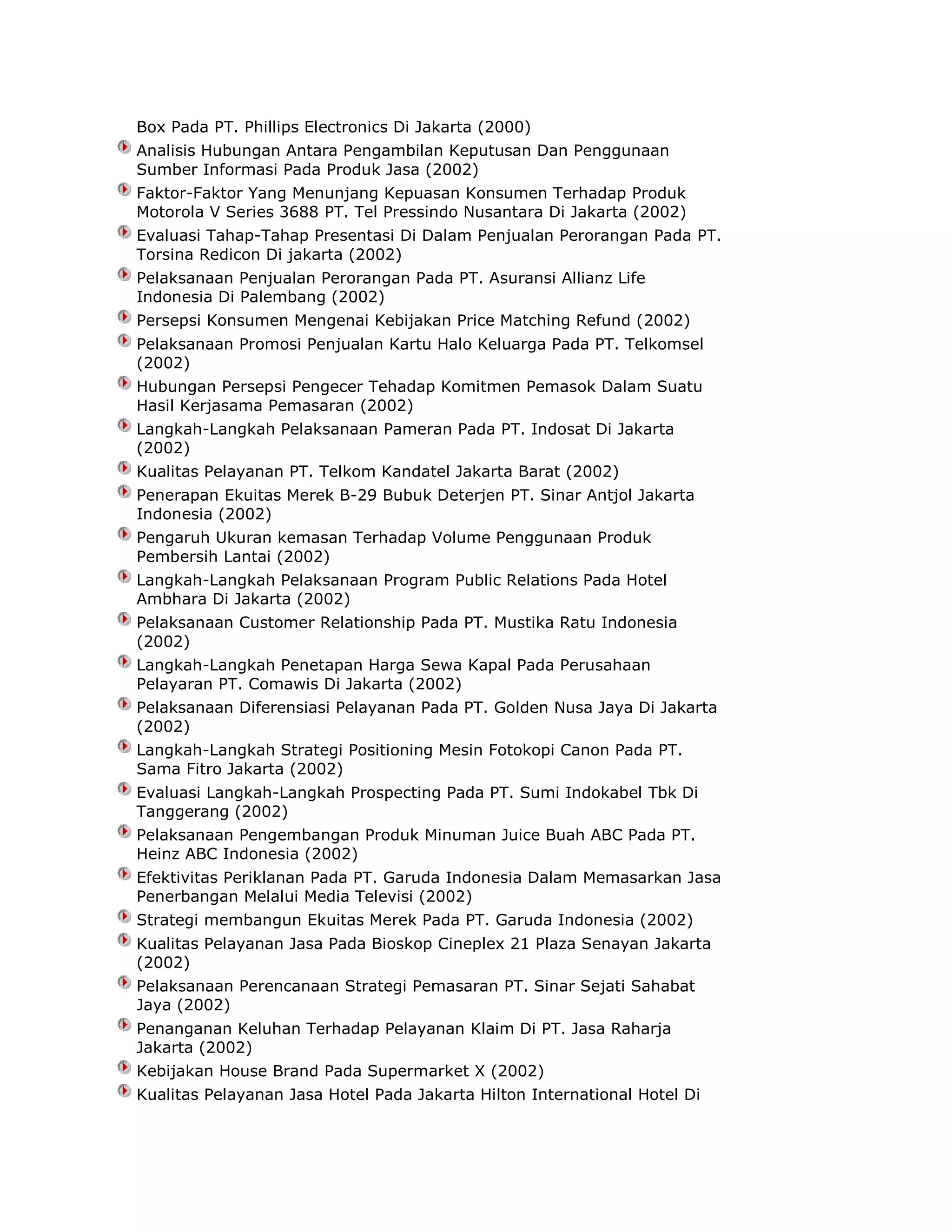 Box Pada PT. Phillips Electronics Di Jakarta (2000)
Analisis Hubungan Antara Pengambilan Keputusan Dan Penggunaan
Sumber Informasi Pada Produk Jasa (2002)
Faktor-Faktor Yang Menunjang Kepuasan Konsumen Terhadap Produk
Motorola V Series 3688 PT. Tel Pressindo Nusantara Di Jakarta (2002)
Evaluasi Tahap-Tahap Presentasi Di Dalam Penjualan Perorangan Pada PT.
Torsina Redicon Di jakarta (2002)
Pelaksanaan Penjualan Perorangan Pada PT. Asuransi Allianz Life
Indonesia Di Palembang (2002)
Persepsi Konsumen Mengenai Kebijakan Price Matching Refund (2002)
Pelaksanaan Promosi Penjualan Kartu Halo Keluarga Pada PT. Telkomsel
(2002)
Hubungan Persepsi Pengecer Tehadap Komitmen Pemasok Dalam Suatu
Hasil Kerjasama Pemasaran (2002)
Langkah-Langkah Pelaksanaan Pameran Pada PT. Indosat Di Jakarta
(2002)
Kualitas Pelayanan PT. Telkom Kandatel Jakarta Barat (2002)
Penerapan Ekuitas Merek B-29 Bubuk Deterjen PT. Sinar Antjol Jakarta
Indonesia (2002)
Pengaruh Ukuran kemasan Terhadap Volume Penggunaan Produk
Pembersih Lantai (2002)
Langkah-Langkah Pelaksanaan Program Public Relations Pada Hotel
Ambhara Di Jakarta (2002)
Pelaksanaan Customer Relationship Pada PT. Mustika Ratu Indonesia
(2002)
Langkah-Langkah Penetapan Harga Sewa Kapal Pada Perusahaan
Pelayaran PT. Comawis Di Jakarta (2002)
Pelaksanaan Diferensiasi Pelayanan Pada PT. Golden Nusa Jaya Di Jakarta
(2002)
Langkah-Langkah Strategi Positioning Mesin Fotokopi Canon Pada PT.
Sama Fitro Jakarta (2002)
Evaluasi Langkah-Langkah Prospecting Pada PT. Sumi Indokabel Tbk Di
Tanggerang (2002)
Pelaksanaan Pengembangan Produk Minuman Juice Buah ABC Pada PT.
Heinz ABC Indonesia (2002)
Efektivitas Periklanan Pada PT. Garuda Indonesia Dalam Memasarkan Jasa
Penerbangan Melalui Media Televisi (2002)
Strategi membangun Ekuitas Merek Pada PT. Garuda Indonesia (2002)
Kualitas Pelayanan Jasa Pada Bioskop Cineplex 21 Plaza Senayan Jakarta
(2002)
Pelaksanaan Perencanaan Strategi Pemasaran PT. Sinar Sejati Sahabat
Jaya (2002)
Penanganan Keluhan Terhadap Pelayanan Klaim Di PT. Jasa Raharja
Jakarta (2002)
Kebijakan House Brand Pada Supermarket X (2002)
Kualitas Pelayanan Jasa Hotel Pada Jakarta Hilton International Hotel Di

 