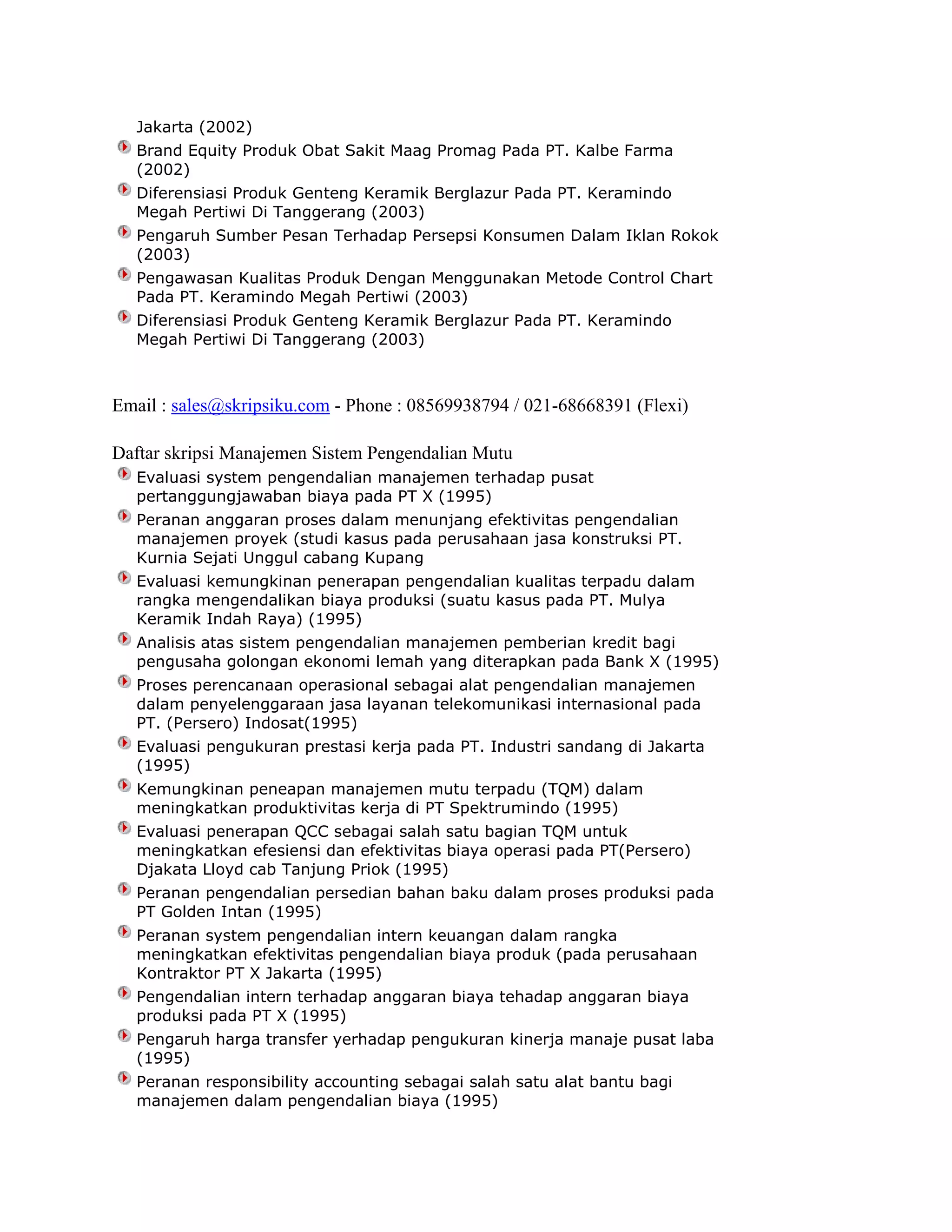Jakarta (2002)
Brand Equity Produk Obat Sakit Maag Promag Pada PT. Kalbe Farma
(2002)
Diferensiasi Produk Genteng Keramik Berglazur Pada PT. Keramindo
Megah Pertiwi Di Tanggerang (2003)
Pengaruh Sumber Pesan Terhadap Persepsi Konsumen Dalam Iklan Rokok
(2003)
Pengawasan Kualitas Produk Dengan Menggunakan Metode Control Chart
Pada PT. Keramindo Megah Pertiwi (2003)
Diferensiasi Produk Genteng Keramik Berglazur Pada PT. Keramindo
Megah Pertiwi Di Tanggerang (2003)

Email : sales@skripsiku.com - Phone : 08569938794 / 021-68668391 (Flexi)
Daftar skripsi Manajemen Sistem Pengendalian Mutu
Evaluasi system pengendalian manajemen terhadap pusat
pertanggungjawaban biaya pada PT X (1995)
Peranan anggaran proses dalam menunjang efektivitas pengendalian
manajemen proyek (studi kasus pada perusahaan jasa konstruksi PT.
Kurnia Sejati Unggul cabang Kupang
Evaluasi kemungkinan penerapan pengendalian kualitas terpadu dalam
rangka mengendalikan biaya produksi (suatu kasus pada PT. Mulya
Keramik Indah Raya) (1995)
Analisis atas sistem pengendalian manajemen pemberian kredit bagi
pengusaha golongan ekonomi lemah yang diterapkan pada Bank X (1995)
Proses perencanaan operasional sebagai alat pengendalian manajemen
dalam penyelenggaraan jasa layanan telekomunikasi internasional pada
PT. (Persero) Indosat(1995)
Evaluasi pengukuran prestasi kerja pada PT. Industri sandang di Jakarta
(1995)
Kemungkinan peneapan manajemen mutu terpadu (TQM) dalam
meningkatkan produktivitas kerja di PT Spektrumindo (1995)
Evaluasi penerapan QCC sebagai salah satu bagian TQM untuk
meningkatkan efesiensi dan efektivitas biaya operasi pada PT(Persero)
Djakata Lloyd cab Tanjung Priok (1995)
Peranan pengendalian persedian bahan baku dalam proses produksi pada
PT Golden Intan (1995)
Peranan system pengendalian intern keuangan dalam rangka
meningkatkan efektivitas pengendalian biaya produk (pada perusahaan
Kontraktor PT X Jakarta (1995)
Pengendalian intern terhadap anggaran biaya tehadap anggaran biaya
produksi pada PT X (1995)
Pengaruh harga transfer yerhadap pengukuran kinerja manaje pusat laba
(1995)
Peranan responsibility accounting sebagai salah satu alat bantu bagi
manajemen dalam pengendalian biaya (1995)

 