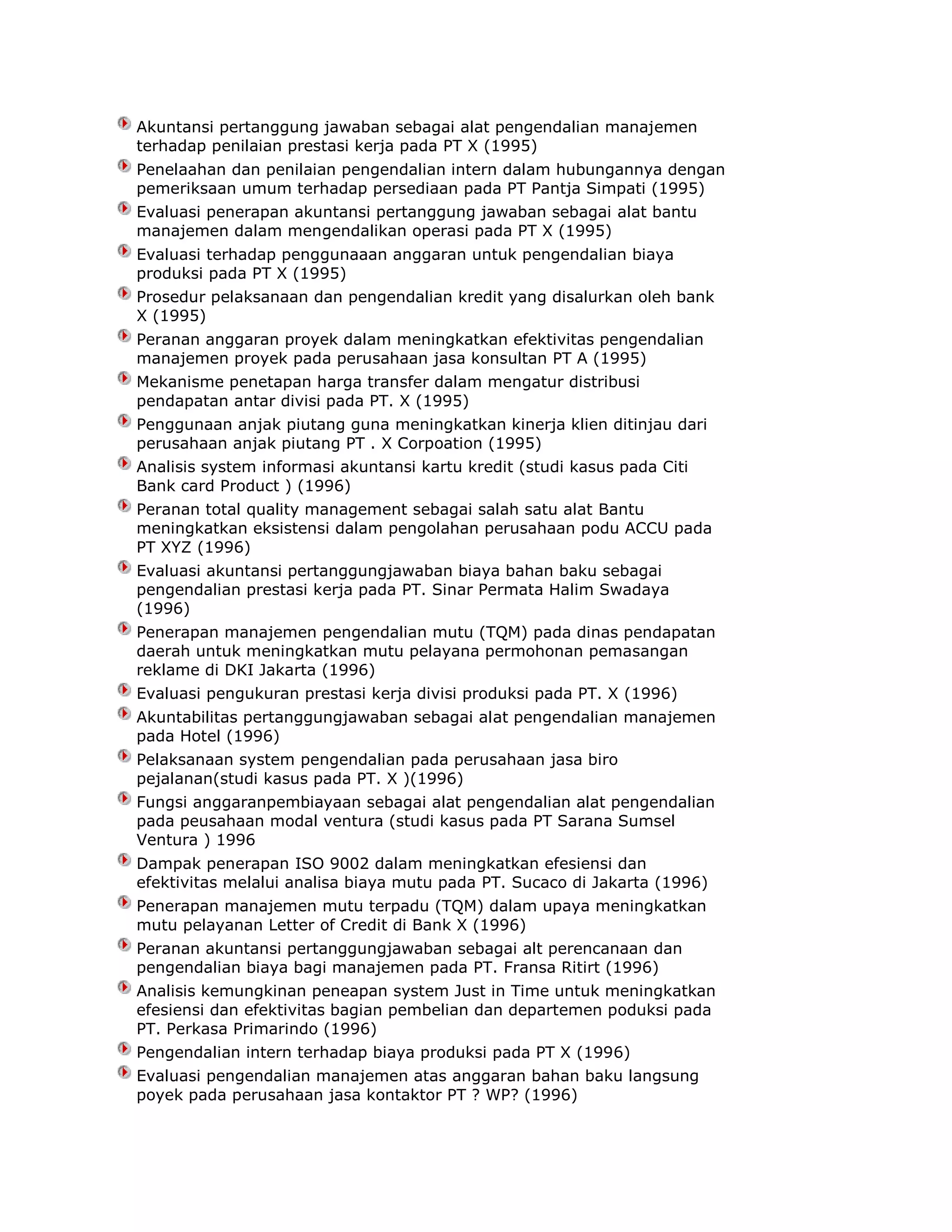 Akuntansi pertanggung jawaban sebagai alat pengendalian manajemen
terhadap penilaian prestasi kerja pada PT X (1995)
Penelaahan dan penilaian pengendalian intern dalam hubungannya dengan
pemeriksaan umum terhadap persediaan pada PT Pantja Simpati (1995)
Evaluasi penerapan akuntansi pertanggung jawaban sebagai alat bantu
manajemen dalam mengendalikan operasi pada PT X (1995)
Evaluasi terhadap penggunaaan anggaran untuk pengendalian biaya
produksi pada PT X (1995)
Prosedur pelaksanaan dan pengendalian kredit yang disalurkan oleh bank
X (1995)
Peranan anggaran proyek dalam meningkatkan efektivitas pengendalian
manajemen proyek pada perusahaan jasa konsultan PT A (1995)
Mekanisme penetapan harga transfer dalam mengatur distribusi
pendapatan antar divisi pada PT. X (1995)
Penggunaan anjak piutang guna meningkatkan kinerja klien ditinjau dari
perusahaan anjak piutang PT . X Corpoation (1995)
Analisis system informasi akuntansi kartu kredit (studi kasus pada Citi
Bank card Product ) (1996)
Peranan total quality management sebagai salah satu alat Bantu
meningkatkan eksistensi dalam pengolahan perusahaan podu ACCU pada
PT XYZ (1996)
Evaluasi akuntansi pertanggungjawaban biaya bahan baku sebagai
pengendalian prestasi kerja pada PT. Sinar Permata Halim Swadaya
(1996)
Penerapan manajemen pengendalian mutu (TQM) pada dinas pendapatan
daerah untuk meningkatkan mutu pelayana permohonan pemasangan
reklame di DKI Jakarta (1996)
Evaluasi pengukuran prestasi kerja divisi produksi pada PT. X (1996)
Akuntabilitas pertanggungjawaban sebagai alat pengendalian manajemen
pada Hotel (1996)
Pelaksanaan system pengendalian pada perusahaan jasa biro
pejalanan(studi kasus pada PT. X )(1996)
Fungsi anggaranpembiayaan sebagai alat pengendalian alat pengendalian
pada peusahaan modal ventura (studi kasus pada PT Sarana Sumsel
Ventura ) 1996
Dampak penerapan ISO 9002 dalam meningkatkan efesiensi dan
efektivitas melalui analisa biaya mutu pada PT. Sucaco di Jakarta (1996)
Penerapan manajemen mutu terpadu (TQM) dalam upaya meningkatkan
mutu pelayanan Letter of Credit di Bank X (1996)
Peranan akuntansi pertanggungjawaban sebagai alt perencanaan dan
pengendalian biaya bagi manajemen pada PT. Fransa Ritirt (1996)
Analisis kemungkinan peneapan system Just in Time untuk meningkatkan
efesiensi dan efektivitas bagian pembelian dan departemen poduksi pada
PT. Perkasa Primarindo (1996)
Pengendalian intern terhadap biaya produksi pada PT X (1996)
Evaluasi pengendalian manajemen atas anggaran bahan baku langsung
poyek pada perusahaan jasa kontaktor PT ? WP? (1996)

 