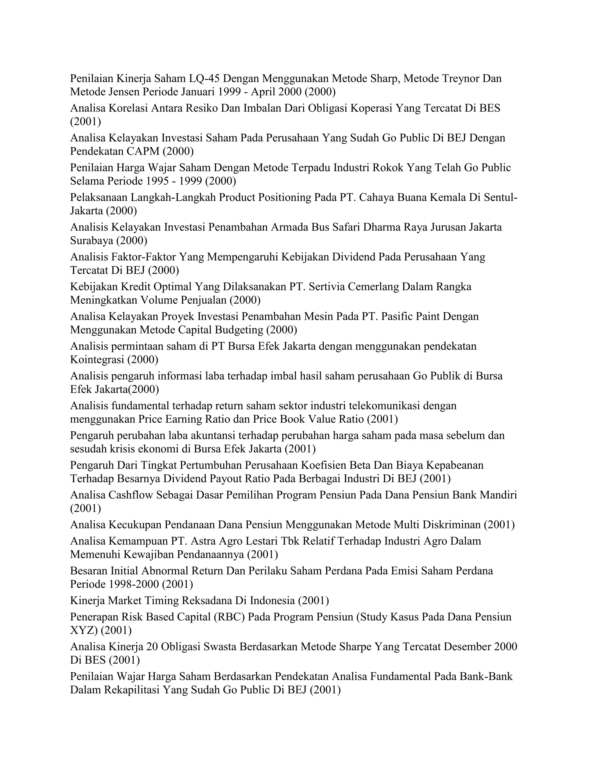 Penilaian Kinerja Saham LQ-45 Dengan Menggunakan Metode Sharp, Metode Treynor Dan
Metode Jensen Periode Januari 1999 - April 2000 (2000)
Analisa Korelasi Antara Resiko Dan Imbalan Dari Obligasi Koperasi Yang Tercatat Di BES
(2001)
Analisa Kelayakan Investasi Saham Pada Perusahaan Yang Sudah Go Public Di BEJ Dengan
Pendekatan CAPM (2000)
Penilaian Harga Wajar Saham Dengan Metode Terpadu Industri Rokok Yang Telah Go Public
Selama Periode 1995 - 1999 (2000)
Pelaksanaan Langkah-Langkah Product Positioning Pada PT. Cahaya Buana Kemala Di SentulJakarta (2000)
Analisis Kelayakan Investasi Penambahan Armada Bus Safari Dharma Raya Jurusan Jakarta
Surabaya (2000)
Analisis Faktor-Faktor Yang Mempengaruhi Kebijakan Dividend Pada Perusahaan Yang
Tercatat Di BEJ (2000)
Kebijakan Kredit Optimal Yang Dilaksanakan PT. Sertivia Cemerlang Dalam Rangka
Meningkatkan Volume Penjualan (2000)
Analisa Kelayakan Proyek Investasi Penambahan Mesin Pada PT. Pasific Paint Dengan
Menggunakan Metode Capital Budgeting (2000)
Analisis permintaan saham di PT Bursa Efek Jakarta dengan menggunakan pendekatan
Kointegrasi (2000)
Analisis pengaruh informasi laba terhadap imbal hasil saham perusahaan Go Publik di Bursa
Efek Jakarta(2000)
Analisis fundamental terhadap return saham sektor industri telekomunikasi dengan
menggunakan Price Earning Ratio dan Price Book Value Ratio (2001)
Pengaruh perubahan laba akuntansi terhadap perubahan harga saham pada masa sebelum dan
sesudah krisis ekonomi di Bursa Efek Jakarta (2001)
Pengaruh Dari Tingkat Pertumbuhan Perusahaan Koefisien Beta Dan Biaya Kepabeanan
Terhadap Besarnya Dividend Payout Ratio Pada Berbagai Industri Di BEJ (2001)
Analisa Cashflow Sebagai Dasar Pemilihan Program Pensiun Pada Dana Pensiun Bank Mandiri
(2001)
Analisa Kecukupan Pendanaan Dana Pensiun Menggunakan Metode Multi Diskriminan (2001)
Analisa Kemampuan PT. Astra Agro Lestari Tbk Relatif Terhadap Industri Agro Dalam
Memenuhi Kewajiban Pendanaannya (2001)
Besaran Initial Abnormal Return Dan Perilaku Saham Perdana Pada Emisi Saham Perdana
Periode 1998-2000 (2001)
Kinerja Market Timing Reksadana Di Indonesia (2001)
Penerapan Risk Based Capital (RBC) Pada Program Pensiun (Study Kasus Pada Dana Pensiun
XYZ) (2001)
Analisa Kinerja 20 Obligasi Swasta Berdasarkan Metode Sharpe Yang Tercatat Desember 2000
Di BES (2001)
Penilaian Wajar Harga Saham Berdasarkan Pendekatan Analisa Fundamental Pada Bank-Bank
Dalam Rekapilitasi Yang Sudah Go Public Di BEJ (2001)

 