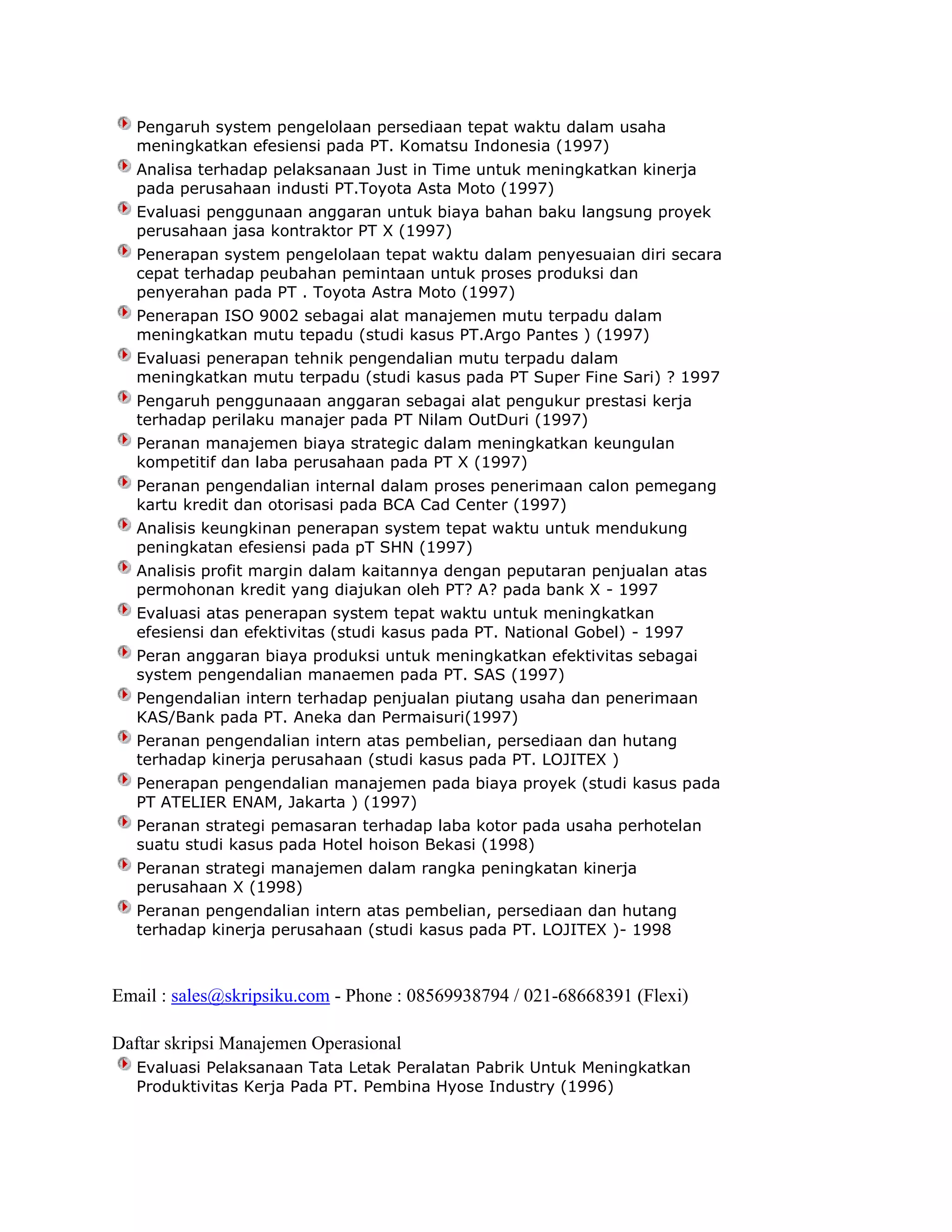 Pengaruh system pengelolaan persediaan tepat waktu dalam usaha
meningkatkan efesiensi pada PT. Komatsu Indonesia (1997)
Analisa terhadap pelaksanaan Just in Time untuk meningkatkan kinerja
pada perusahaan industi PT.Toyota Asta Moto (1997)
Evaluasi penggunaan anggaran untuk biaya bahan baku langsung proyek
perusahaan jasa kontraktor PT X (1997)
Penerapan system pengelolaan tepat waktu dalam penyesuaian diri secara
cepat terhadap peubahan pemintaan untuk proses produksi dan
penyerahan pada PT . Toyota Astra Moto (1997)
Penerapan ISO 9002 sebagai alat manajemen mutu terpadu dalam
meningkatkan mutu tepadu (studi kasus PT.Argo Pantes ) (1997)
Evaluasi penerapan tehnik pengendalian mutu terpadu dalam
meningkatkan mutu terpadu (studi kasus pada PT Super Fine Sari) ? 1997
Pengaruh penggunaaan anggaran sebagai alat pengukur prestasi kerja
terhadap perilaku manajer pada PT Nilam OutDuri (1997)
Peranan manajemen biaya strategic dalam meningkatkan keungulan
kompetitif dan laba perusahaan pada PT X (1997)
Peranan pengendalian internal dalam proses penerimaan calon pemegang
kartu kredit dan otorisasi pada BCA Cad Center (1997)
Analisis keungkinan penerapan system tepat waktu untuk mendukung
peningkatan efesiensi pada pT SHN (1997)
Analisis profit margin dalam kaitannya dengan peputaran penjualan atas
permohonan kredit yang diajukan oleh PT? A? pada bank X - 1997
Evaluasi atas penerapan system tepat waktu untuk meningkatkan
efesiensi dan efektivitas (studi kasus pada PT. National Gobel) - 1997
Peran anggaran biaya produksi untuk meningkatkan efektivitas sebagai
system pengendalian manaemen pada PT. SAS (1997)
Pengendalian intern terhadap penjualan piutang usaha dan penerimaan
KAS/Bank pada PT. Aneka dan Permaisuri(1997)
Peranan pengendalian intern atas pembelian, persediaan dan hutang
terhadap kinerja perusahaan (studi kasus pada PT. LOJITEX )
Penerapan pengendalian manajemen pada biaya proyek (studi kasus pada
PT ATELIER ENAM, Jakarta ) (1997)
Peranan strategi pemasaran terhadap laba kotor pada usaha perhotelan
suatu studi kasus pada Hotel hoison Bekasi (1998)
Peranan strategi manajemen dalam rangka peningkatan kinerja
perusahaan X (1998)
Peranan pengendalian intern atas pembelian, persediaan dan hutang
terhadap kinerja perusahaan (studi kasus pada PT. LOJITEX )- 1998

Email : sales@skripsiku.com - Phone : 08569938794 / 021-68668391 (Flexi)
Daftar skripsi Manajemen Operasional
Evaluasi Pelaksanaan Tata Letak Peralatan Pabrik Untuk Meningkatkan
Produktivitas Kerja Pada PT. Pembina Hyose Industry (1996)

 