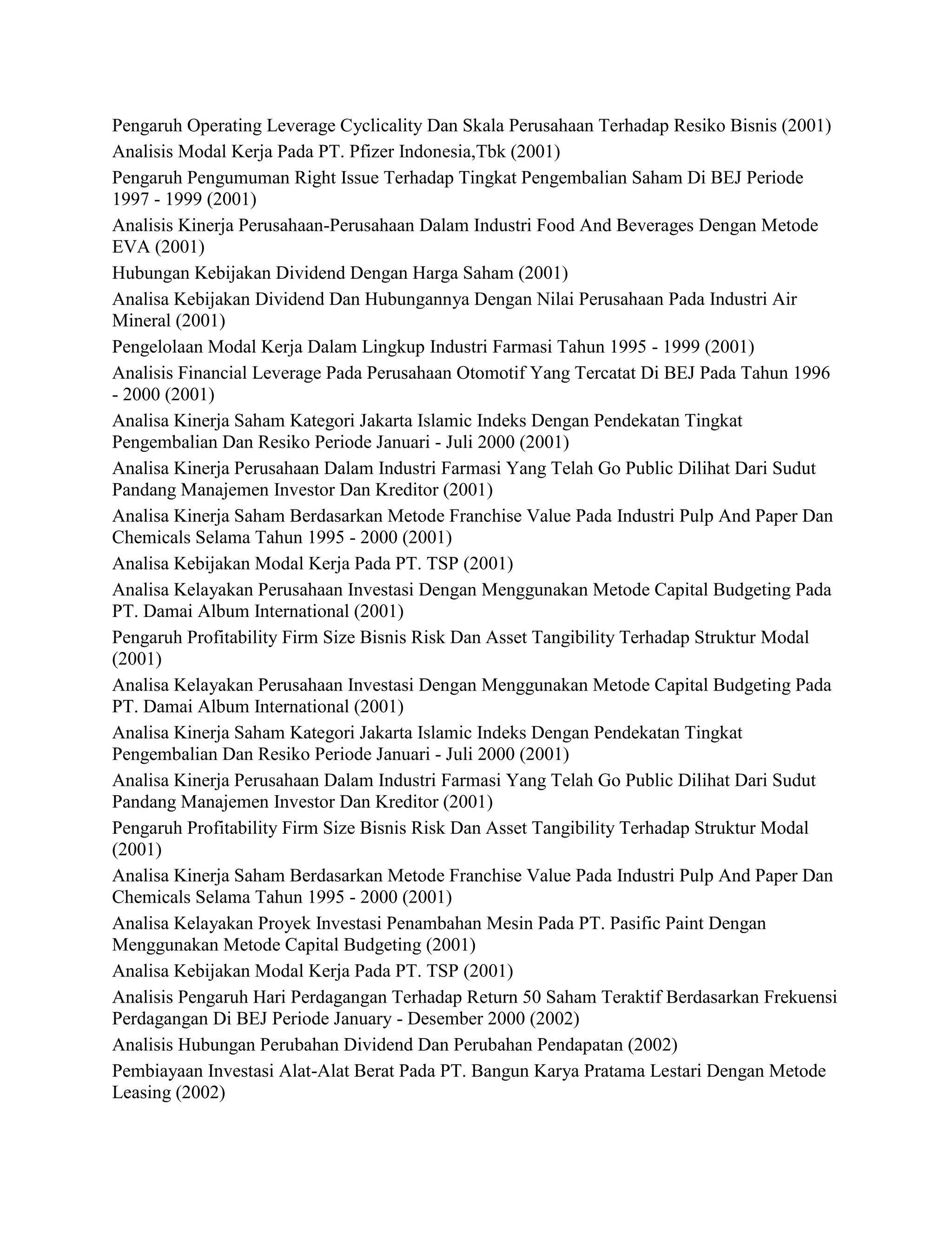 Pengaruh Operating Leverage Cyclicality Dan Skala Perusahaan Terhadap Resiko Bisnis (2001)
Analisis Modal Kerja Pada PT. Pfizer Indonesia,Tbk (2001)
Pengaruh Pengumuman Right Issue Terhadap Tingkat Pengembalian Saham Di BEJ Periode
1997 - 1999 (2001)
Analisis Kinerja Perusahaan-Perusahaan Dalam Industri Food And Beverages Dengan Metode
EVA (2001)
Hubungan Kebijakan Dividend Dengan Harga Saham (2001)
Analisa Kebijakan Dividend Dan Hubungannya Dengan Nilai Perusahaan Pada Industri Air
Mineral (2001)
Pengelolaan Modal Kerja Dalam Lingkup Industri Farmasi Tahun 1995 - 1999 (2001)
Analisis Financial Leverage Pada Perusahaan Otomotif Yang Tercatat Di BEJ Pada Tahun 1996
- 2000 (2001)
Analisa Kinerja Saham Kategori Jakarta Islamic Indeks Dengan Pendekatan Tingkat
Pengembalian Dan Resiko Periode Januari - Juli 2000 (2001)
Analisa Kinerja Perusahaan Dalam Industri Farmasi Yang Telah Go Public Dilihat Dari Sudut
Pandang Manajemen Investor Dan Kreditor (2001)
Analisa Kinerja Saham Berdasarkan Metode Franchise Value Pada Industri Pulp And Paper Dan
Chemicals Selama Tahun 1995 - 2000 (2001)
Analisa Kebijakan Modal Kerja Pada PT. TSP (2001)
Analisa Kelayakan Perusahaan Investasi Dengan Menggunakan Metode Capital Budgeting Pada
PT. Damai Album International (2001)
Pengaruh Profitability Firm Size Bisnis Risk Dan Asset Tangibility Terhadap Struktur Modal
(2001)
Analisa Kelayakan Perusahaan Investasi Dengan Menggunakan Metode Capital Budgeting Pada
PT. Damai Album International (2001)
Analisa Kinerja Saham Kategori Jakarta Islamic Indeks Dengan Pendekatan Tingkat
Pengembalian Dan Resiko Periode Januari - Juli 2000 (2001)
Analisa Kinerja Perusahaan Dalam Industri Farmasi Yang Telah Go Public Dilihat Dari Sudut
Pandang Manajemen Investor Dan Kreditor (2001)
Pengaruh Profitability Firm Size Bisnis Risk Dan Asset Tangibility Terhadap Struktur Modal
(2001)
Analisa Kinerja Saham Berdasarkan Metode Franchise Value Pada Industri Pulp And Paper Dan
Chemicals Selama Tahun 1995 - 2000 (2001)
Analisa Kelayakan Proyek Investasi Penambahan Mesin Pada PT. Pasific Paint Dengan
Menggunakan Metode Capital Budgeting (2001)
Analisa Kebijakan Modal Kerja Pada PT. TSP (2001)
Analisis Pengaruh Hari Perdagangan Terhadap Return 50 Saham Teraktif Berdasarkan Frekuensi
Perdagangan Di BEJ Periode January - Desember 2000 (2002)
Analisis Hubungan Perubahan Dividend Dan Perubahan Pendapatan (2002)
Pembiayaan Investasi Alat-Alat Berat Pada PT. Bangun Karya Pratama Lestari Dengan Metode
Leasing (2002)

 