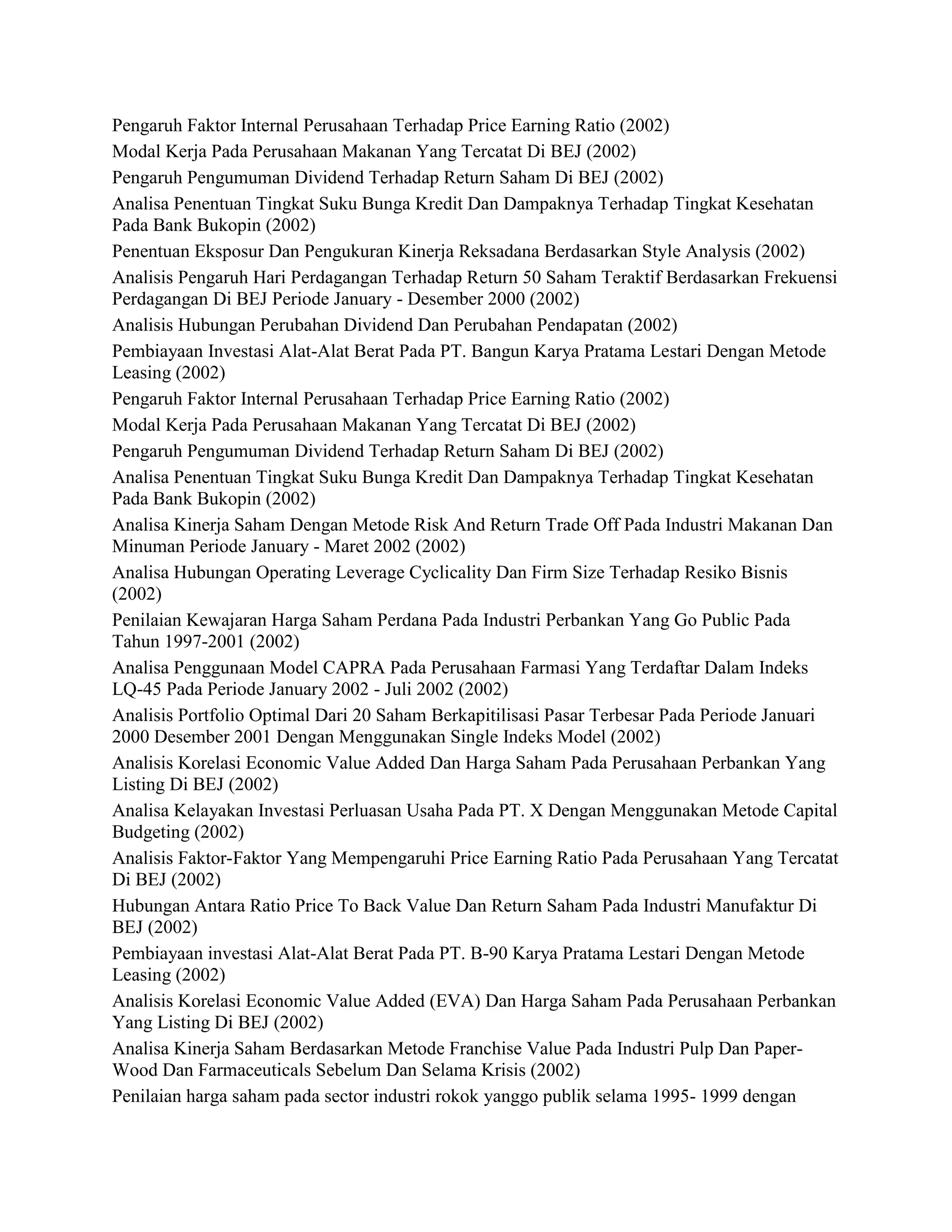 Pengaruh Faktor Internal Perusahaan Terhadap Price Earning Ratio (2002)
Modal Kerja Pada Perusahaan Makanan Yang Tercatat Di BEJ (2002)
Pengaruh Pengumuman Dividend Terhadap Return Saham Di BEJ (2002)
Analisa Penentuan Tingkat Suku Bunga Kredit Dan Dampaknya Terhadap Tingkat Kesehatan
Pada Bank Bukopin (2002)
Penentuan Eksposur Dan Pengukuran Kinerja Reksadana Berdasarkan Style Analysis (2002)
Analisis Pengaruh Hari Perdagangan Terhadap Return 50 Saham Teraktif Berdasarkan Frekuensi
Perdagangan Di BEJ Periode January - Desember 2000 (2002)
Analisis Hubungan Perubahan Dividend Dan Perubahan Pendapatan (2002)
Pembiayaan Investasi Alat-Alat Berat Pada PT. Bangun Karya Pratama Lestari Dengan Metode
Leasing (2002)
Pengaruh Faktor Internal Perusahaan Terhadap Price Earning Ratio (2002)
Modal Kerja Pada Perusahaan Makanan Yang Tercatat Di BEJ (2002)
Pengaruh Pengumuman Dividend Terhadap Return Saham Di BEJ (2002)
Analisa Penentuan Tingkat Suku Bunga Kredit Dan Dampaknya Terhadap Tingkat Kesehatan
Pada Bank Bukopin (2002)
Analisa Kinerja Saham Dengan Metode Risk And Return Trade Off Pada Industri Makanan Dan
Minuman Periode January - Maret 2002 (2002)
Analisa Hubungan Operating Leverage Cyclicality Dan Firm Size Terhadap Resiko Bisnis
(2002)
Penilaian Kewajaran Harga Saham Perdana Pada Industri Perbankan Yang Go Public Pada
Tahun 1997-2001 (2002)
Analisa Penggunaan Model CAPRA Pada Perusahaan Farmasi Yang Terdaftar Dalam Indeks
LQ-45 Pada Periode January 2002 - Juli 2002 (2002)
Analisis Portfolio Optimal Dari 20 Saham Berkapitilisasi Pasar Terbesar Pada Periode Januari
2000 Desember 2001 Dengan Menggunakan Single Indeks Model (2002)
Analisis Korelasi Economic Value Added Dan Harga Saham Pada Perusahaan Perbankan Yang
Listing Di BEJ (2002)
Analisa Kelayakan Investasi Perluasan Usaha Pada PT. X Dengan Menggunakan Metode Capital
Budgeting (2002)
Analisis Faktor-Faktor Yang Mempengaruhi Price Earning Ratio Pada Perusahaan Yang Tercatat
Di BEJ (2002)
Hubungan Antara Ratio Price To Back Value Dan Return Saham Pada Industri Manufaktur Di
BEJ (2002)
Pembiayaan investasi Alat-Alat Berat Pada PT. B-90 Karya Pratama Lestari Dengan Metode
Leasing (2002)
Analisis Korelasi Economic Value Added (EVA) Dan Harga Saham Pada Perusahaan Perbankan
Yang Listing Di BEJ (2002)
Analisa Kinerja Saham Berdasarkan Metode Franchise Value Pada Industri Pulp Dan PaperWood Dan Farmaceuticals Sebelum Dan Selama Krisis (2002)
Penilaian harga saham pada sector industri rokok yanggo publik selama 1995- 1999 dengan

 