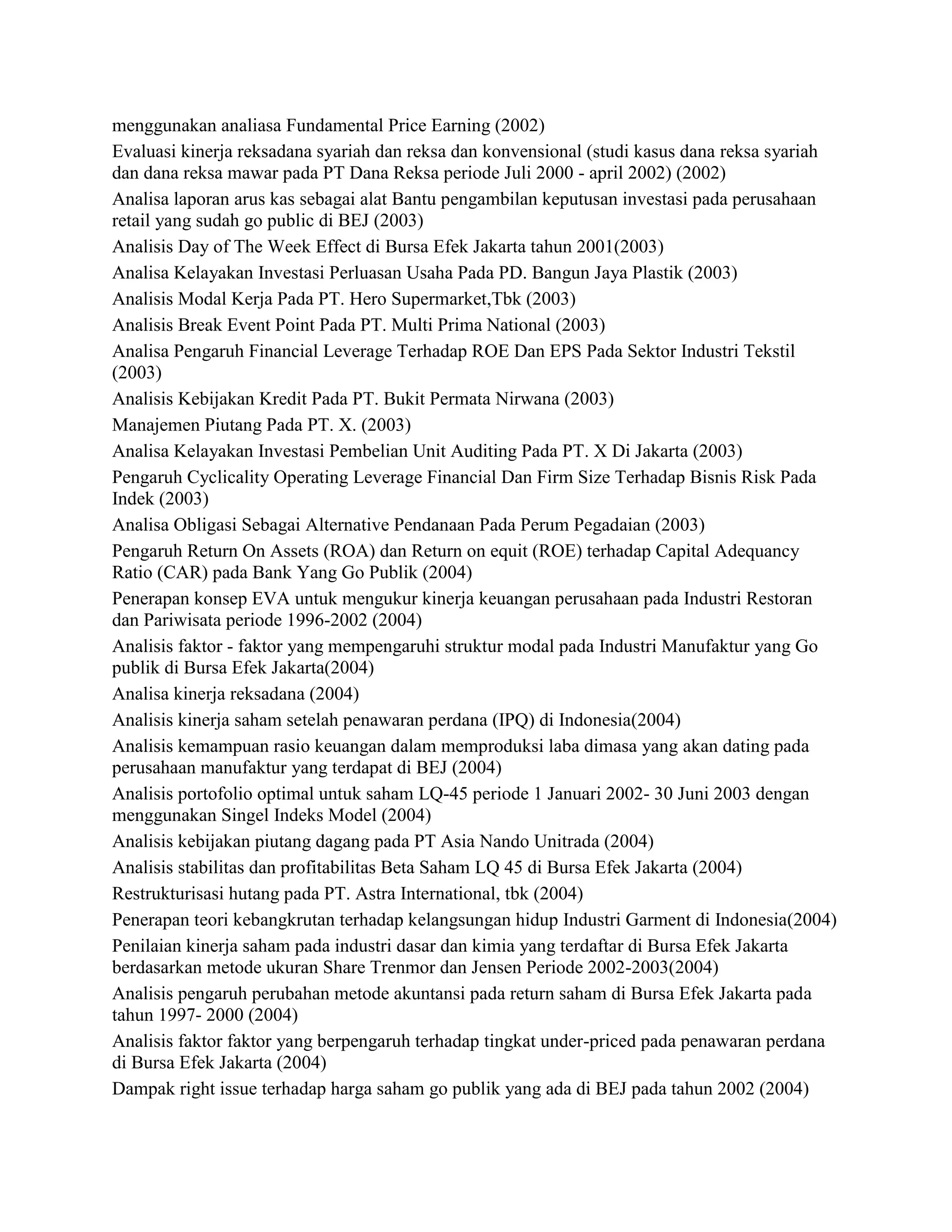 menggunakan analiasa Fundamental Price Earning (2002)
Evaluasi kinerja reksadana syariah dan reksa dan konvensional (studi kasus dana reksa syariah
dan dana reksa mawar pada PT Dana Reksa periode Juli 2000 - april 2002) (2002)
Analisa laporan arus kas sebagai alat Bantu pengambilan keputusan investasi pada perusahaan
retail yang sudah go public di BEJ (2003)
Analisis Day of The Week Effect di Bursa Efek Jakarta tahun 2001(2003)
Analisa Kelayakan Investasi Perluasan Usaha Pada PD. Bangun Jaya Plastik (2003)
Analisis Modal Kerja Pada PT. Hero Supermarket,Tbk (2003)
Analisis Break Event Point Pada PT. Multi Prima National (2003)
Analisa Pengaruh Financial Leverage Terhadap ROE Dan EPS Pada Sektor Industri Tekstil
(2003)
Analisis Kebijakan Kredit Pada PT. Bukit Permata Nirwana (2003)
Manajemen Piutang Pada PT. X. (2003)
Analisa Kelayakan Investasi Pembelian Unit Auditing Pada PT. X Di Jakarta (2003)
Pengaruh Cyclicality Operating Leverage Financial Dan Firm Size Terhadap Bisnis Risk Pada
Indek (2003)
Analisa Obligasi Sebagai Alternative Pendanaan Pada Perum Pegadaian (2003)
Pengaruh Return On Assets (ROA) dan Return on equit (ROE) terhadap Capital Adequancy
Ratio (CAR) pada Bank Yang Go Publik (2004)
Penerapan konsep EVA untuk mengukur kinerja keuangan perusahaan pada Industri Restoran
dan Pariwisata periode 1996-2002 (2004)
Analisis faktor - faktor yang mempengaruhi struktur modal pada Industri Manufaktur yang Go
publik di Bursa Efek Jakarta(2004)
Analisa kinerja reksadana (2004)
Analisis kinerja saham setelah penawaran perdana (IPQ) di Indonesia(2004)
Analisis kemampuan rasio keuangan dalam memproduksi laba dimasa yang akan dating pada
perusahaan manufaktur yang terdapat di BEJ (2004)
Analisis portofolio optimal untuk saham LQ-45 periode 1 Januari 2002- 30 Juni 2003 dengan
menggunakan Singel Indeks Model (2004)
Analisis kebijakan piutang dagang pada PT Asia Nando Unitrada (2004)
Analisis stabilitas dan profitabilitas Beta Saham LQ 45 di Bursa Efek Jakarta (2004)
Restrukturisasi hutang pada PT. Astra International, tbk (2004)
Penerapan teori kebangkrutan terhadap kelangsungan hidup Industri Garment di Indonesia(2004)
Penilaian kinerja saham pada industri dasar dan kimia yang terdaftar di Bursa Efek Jakarta
berdasarkan metode ukuran Share Trenmor dan Jensen Periode 2002-2003(2004)
Analisis pengaruh perubahan metode akuntansi pada return saham di Bursa Efek Jakarta pada
tahun 1997- 2000 (2004)
Analisis faktor faktor yang berpengaruh terhadap tingkat under-priced pada penawaran perdana
di Bursa Efek Jakarta (2004)
Dampak right issue terhadap harga saham go publik yang ada di BEJ pada tahun 2002 (2004)

 
