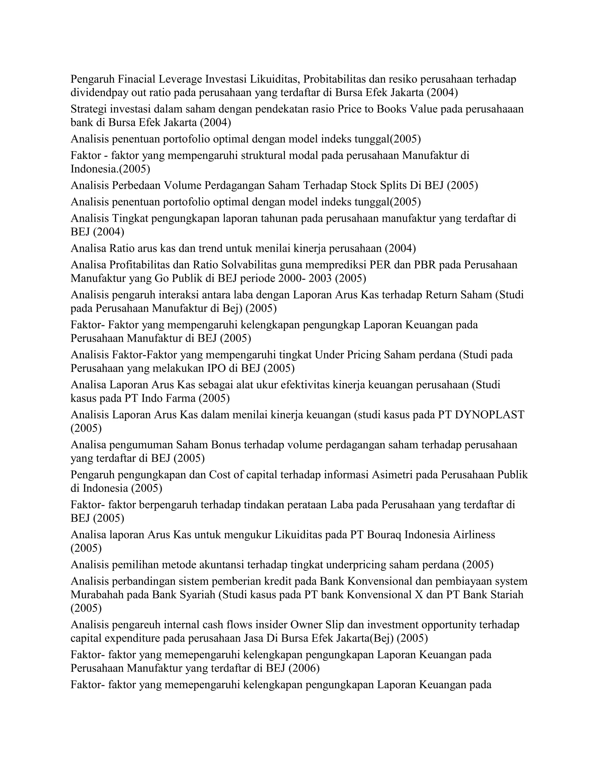 Pengaruh Finacial Leverage Investasi Likuiditas, Probitabilitas dan resiko perusahaan terhadap
dividendpay out ratio pada perusahaan yang terdaftar di Bursa Efek Jakarta (2004)
Strategi investasi dalam saham dengan pendekatan rasio Price to Books Value pada perusahaaan
bank di Bursa Efek Jakarta (2004)
Analisis penentuan portofolio optimal dengan model indeks tunggal(2005)
Faktor - faktor yang mempengaruhi struktural modal pada perusahaan Manufaktur di
Indonesia.(2005)
Analisis Perbedaan Volume Perdagangan Saham Terhadap Stock Splits Di BEJ (2005)
Analisis penentuan portofolio optimal dengan model indeks tunggal(2005)
Analisis Tingkat pengungkapan laporan tahunan pada perusahaan manufaktur yang terdaftar di
BEJ (2004)
Analisa Ratio arus kas dan trend untuk menilai kinerja perusahaan (2004)
Analisa Profitabilitas dan Ratio Solvabilitas guna memprediksi PER dan PBR pada Perusahaan
Manufaktur yang Go Publik di BEJ periode 2000- 2003 (2005)
Analisis pengaruh interaksi antara laba dengan Laporan Arus Kas terhadap Return Saham (Studi
pada Perusahaan Manufaktur di Bej) (2005)
Faktor- Faktor yang mempengaruhi kelengkapan pengungkap Laporan Keuangan pada
Perusahaan Manufaktur di BEJ (2005)
Analisis Faktor-Faktor yang mempengaruhi tingkat Under Pricing Saham perdana (Studi pada
Perusahaan yang melakukan IPO di BEJ (2005)
Analisa Laporan Arus Kas sebagai alat ukur efektivitas kinerja keuangan perusahaan (Studi
kasus pada PT Indo Farma (2005)
Analisis Laporan Arus Kas dalam menilai kinerja keuangan (studi kasus pada PT DYNOPLAST
(2005)
Analisa pengumuman Saham Bonus terhadap volume perdagangan saham terhadap perusahaan
yang terdaftar di BEJ (2005)
Pengaruh pengungkapan dan Cost of capital terhadap informasi Asimetri pada Perusahaan Publik
di Indonesia (2005)
Faktor- faktor berpengaruh terhadap tindakan perataan Laba pada Perusahaan yang terdaftar di
BEJ (2005)
Analisa laporan Arus Kas untuk mengukur Likuiditas pada PT Bouraq Indonesia Airliness
(2005)
Analisis pemilihan metode akuntansi terhadap tingkat underpricing saham perdana (2005)
Analisis perbandingan sistem pemberian kredit pada Bank Konvensional dan pembiayaan system
Murabahah pada Bank Syariah (Studi kasus pada PT bank Konvensional X dan PT Bank Stariah
(2005)
Analisis pengareuh internal cash flows insider Owner Slip dan investment opportunity terhadap
capital expenditure pada perusahaan Jasa Di Bursa Efek Jakarta(Bej) (2005)
Faktor- faktor yang memepengaruhi kelengkapan pengungkapan Laporan Keuangan pada
Perusahaan Manufaktur yang terdaftar di BEJ (2006)
Faktor- faktor yang memepengaruhi kelengkapan pengungkapan Laporan Keuangan pada

 
