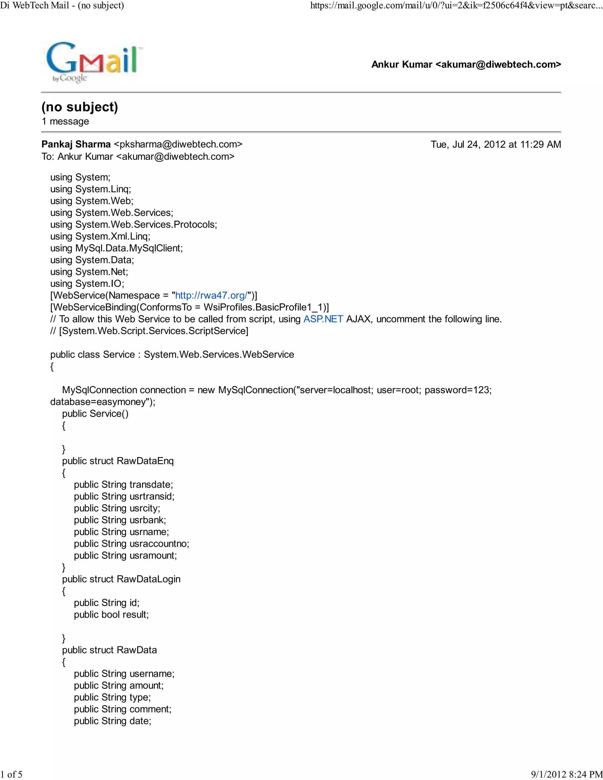 Di WebTech Mail - (no subject)                                         https://mail.google.com/mail/u/0/?ui=2&ik=f2506c64f4&view=pt&searc...




                                                                                     Ankur Kumar <akumar@diwebtech.com>



          (no subject)
          1 message

          Pankaj Sharma <pksharma@diwebtech.com>                                                   Tue, Jul 24, 2012 at 11:29 AM
          To: Ankur Kumar <akumar@diwebtech.com>

            using System;
            using System.Linq;
            using System.Web;
            using System.Web.Services;
            using System.Web.Services.Protocols;
            using System.Xml.Linq;
            using MySql.Data.MySqlClient;
            using System.Data;
            using System.Net;
            using System.IO;
            [WebService(Namespace = "http://rwa47.org/")]
            [WebServiceBinding(ConformsTo = WsiProfiles.BasicProfile1_1)]
            // To allow this Web Service to be called from script, using ASP.NET AJAX, uncomment the following line.
            // [System.Web.Script.Services.ScriptService]

            public class Service : System.Web.Services.WebService
            {

              MySqlConnection connection = new MySqlConnection("server=localhost; user=root; password=123;
            database=easymoney");
              public Service()
              {

               }
               public struct RawDataEnq
               {
                 public String transdate;
                 public String usrtransid;
                 public String usrcity;
                 public String usrbank;
                 public String usrname;
                 public String usraccountno;
                 public String usramount;
               }
               public struct RawDataLogin
               {
                 public String id;
                 public bool result;

               }
               public struct RawData
               {
                 public String username;
                 public String amount;
                 public String type;
                 public String comment;
                 public String date;




1 of 5                                                                                                                     9/1/2012 8:24 PM
 