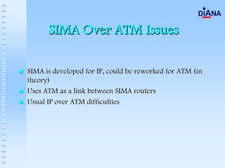SIMA Over ATM Issues

SIMA is developed for IP, could be reworked for ATM (in
theory)
Uses ATM as a link between SIMA routers
Usual IP over ATM difficulties
 