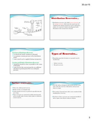 30-Jul-15
5
Distribution Reservoirs...
Distribution reservoirs, also called service reservoirs, are
the storage reservoirs, which store the treated water for
supplying water during emergencies (such as during fires,
repairs, etc.) and also to help in absorbing the hourly
fluctuations in the normal water demand.
Functions of Distribution Reservoirs
 to absorb the hourly variations in demand.
 to maintain constant pressure in the distribution
mains.
 water stored can be supplied during emergencies.
Location and Height of Distribution Reservoirs
 should be located as close as possible to the centre
of demand.
 water level in the reservoir must be at a sufficient
elevation to permit gravity flow at an adequate
pressure.
Types of Reservoirs...
Depending upon their elevation w.r.t ground it may be
classified into
1. Surface reservoirs
2. Elevated reservoirs
Surface reservoirs…
These also called ground reservoir.
Mostly circular or rectangular tank.
Under ground reservoirs are preferred especially when the
size is large.
These reservoirs are constructed on high natural grounds
and are usually made of stones, bricks, plain or reinforced
cement concrete.
The side walls are designed to take up the pressure of the
water, when the reservoir is full and the earth pressure
when it is empty.
The position of ground water table is also considered while
designing these reservoirs.
The floors of these reservoirs may constructed with R.C.C
slab or square stone blocks resting on columns.
 