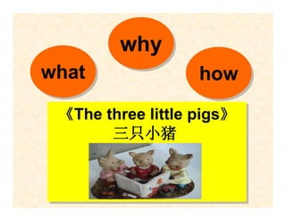 why
what
what               how
                   how
 《The three little pigs》
 《The three little pigs》
       三只小猪
       三只小猪
 