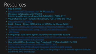 • Blog & Twitter:
• http://hassanfad001.blogspot.com & @HassanFad
• Developer collaboration with TFS2012:
http://channel9.msdn.com/Events/BUILD/BUILD2011/TOOL-811T
• Visual Studio & Team Foundation Server (2012 / 2013) VM’s and HOL’s:
• http://aka.ms/VS11ALMVM
• Build - Release - Deploy (BRD) Article on SDN Site by (Hassan Fadili):
• http://www.sdn.nl/SDN/Artikelen/tabid/58/view/View/ArticleID/3199/Buil
• d-Release-and-Deploy-BRD-using-TFS2010-MS-Web-Deploy-and-
• WIX3X.aspx
• Configuring a build server against your shiny new hosted TFS account:
• http://blogs.msdn.com/b/bharry/archive/2011/09/15/configuring-a-build-server-against-
your-shiny-new-hosted-tfs-account.aspx
• How to Build Office Developer Tools Projects with TFS Team Build 2012 / 2013
http://msdn.microsoft.com/en-us/library/ff622991.aspx
• Configuring a TFS 2010 build agent to compile SharePoint 2010 projects
• http://www.neovolve.com/post/2012/01/24/Configuring-a-TFS-2010-build-agent-to-compile-
SharePoint-2010-projects.aspx
 