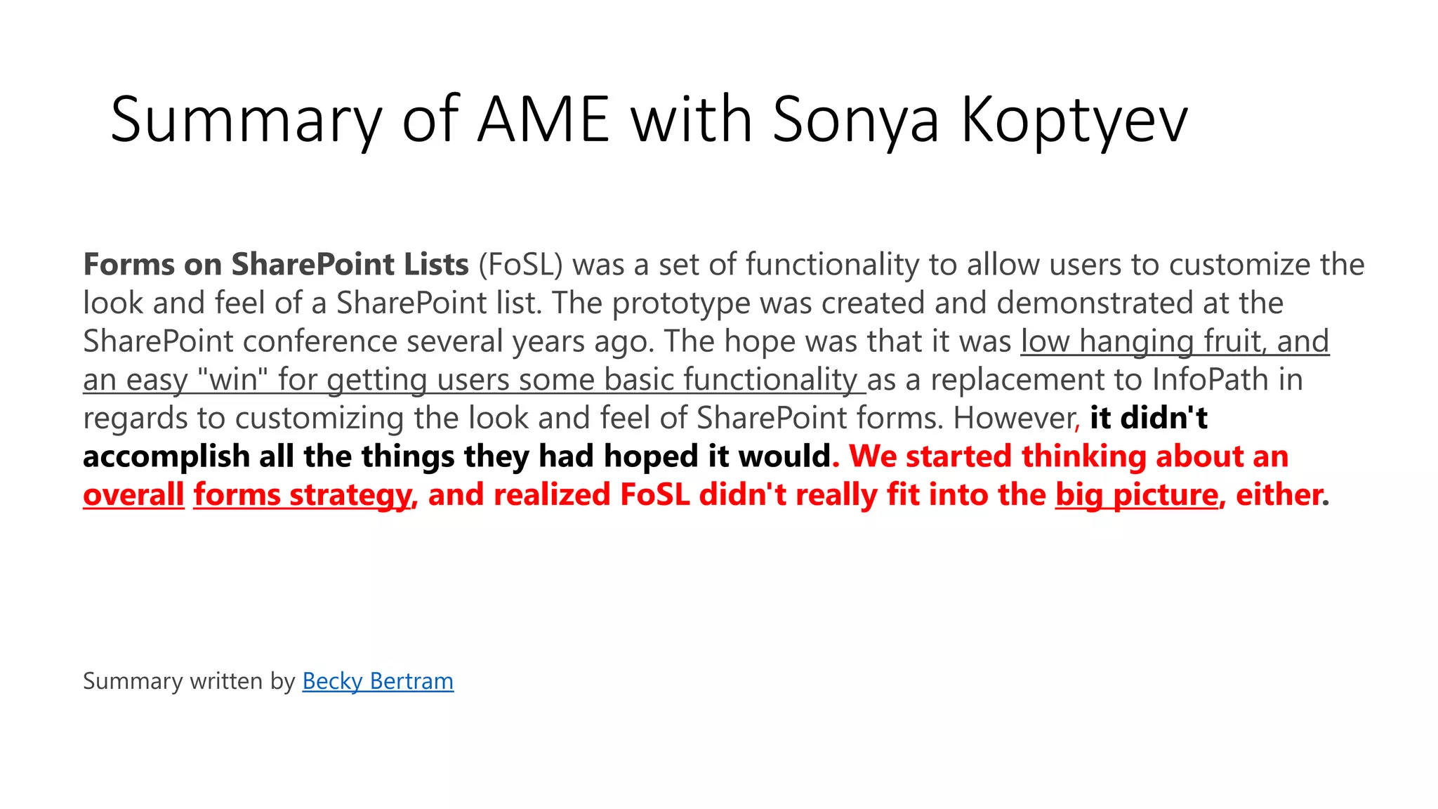 Forms on SharePoint Lists (FoSL) was a set of functionality to allow users to customize the
look and feel of a SharePoint list. The prototype was created and demonstrated at the
SharePoint conference several years ago. The hope was that it was low hanging fruit, and
an easy "win" for getting users some basic functionality as a replacement to InfoPath in
regards to customizing the look and feel of SharePoint forms. However, it didn't
accomplish all the things they had hoped it would. We started thinking about an
overall forms strategy, and realized FoSL didn't really fit into the big picture, either.
Summary written by Becky Bertram
Summary of AME with Sonya Koptyev
 