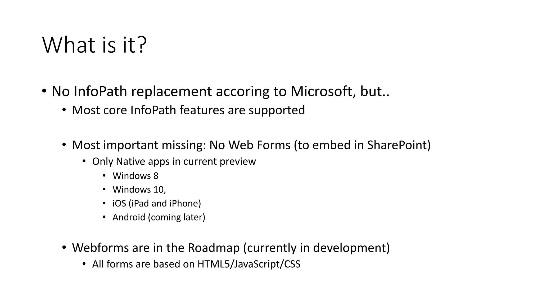 What is it?
• No InfoPath replacement accoring to Microsoft, but..
• Most core InfoPath features are supported
• Most important missing: No Web Forms (to embed in SharePoint)
• Only Native apps in current preview
• Windows 8
• Windows 10,
• iOS (iPad and iPhone)
• Android (coming later)
• Webforms are in the Roadmap (currently in development)
• All forms are based on HTML5/JavaScript/CSS
 