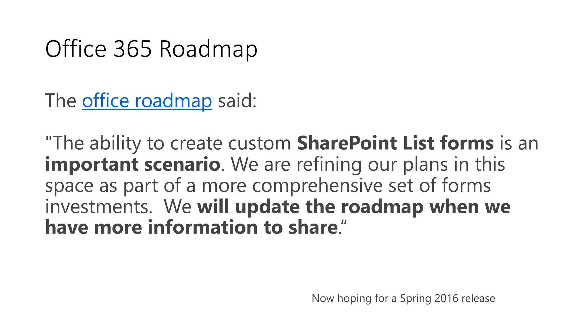Office 365 Roadmap
The office roadmap said:
"The ability to create custom SharePoint List forms is an
important scenario. We are refining our plans in this
space as part of a more comprehensive set of forms
investments. We will update the roadmap when we
have more information to share.“
Now hoping for a Spring 2016 release
 