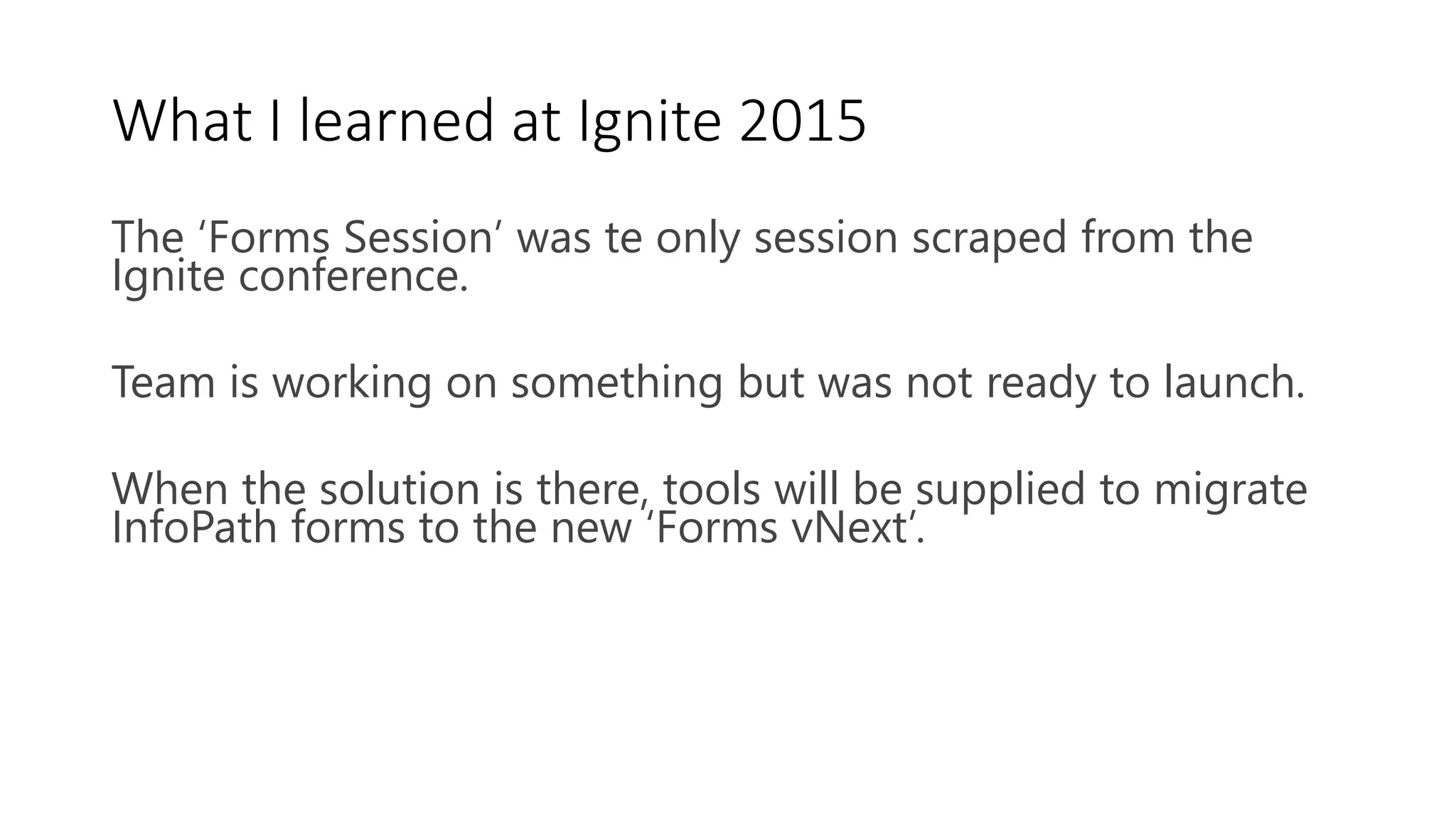 What I learned at Ignite 2015
The ‘Forms Session’ was te only session scraped from the
Ignite conference.
Team is working on something but was not ready to launch.
When the solution is there, tools will be supplied to migrate
InfoPath forms to the new ‘Forms vNext’.
 