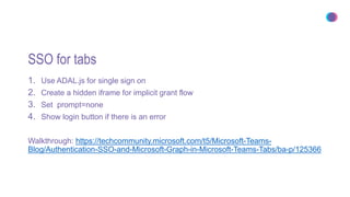 SSO for tabs
1. Use ADAL.js for single sign on
2. Create a hidden iframe for implicit grant flow
3. Set prompt=none
4. Show login button if there is an error
Walkthrough: https://techcommunity.microsoft.com/t5/Microsoft-Teams-
Blog/Authentication-SSO-and-Microsoft-Graph-in-Microsoft-Teams-Tabs/ba-p/125366
 