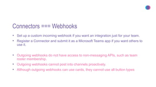 Connectors === Webhooks
• Set up a custom incoming webhook if you want an integration just for your team.
• Register a Connector and submit it as a Microsoft Teams app if you want others to
use it.
• Outgoing webhooks do not have access to non-messaging APIs, such as team
roster membership.
• Outgoing webhooks cannot post into channels proactively.
• Although outgoing webhooks can use cards, they cannot use all button types
 