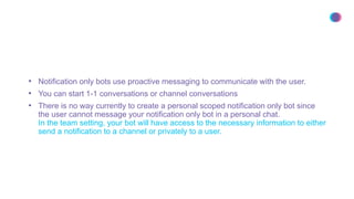 • Notification only bots use proactive messaging to communicate with the user.
• You can start 1-1 conversations or channel conversations
• There is no way currently to create a personal scoped notification only bot since
the user cannot message your notification only bot in a personal chat.
In the team setting, your bot will have access to the necessary information to either
send a notification to a channel or privately to a user.
 