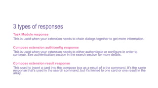 3 types of responses
Task Module response
This is used when your extension needs to chain dialogs together to get more information.
Compose extension auth/config response
This is used when your extension needs to either authenticate or configure in order to
continue. See authentication section in the search section for more details.
Compose extension result response
This used to insert a card into the compose box as a result of a the command. It's the same
response that's used in the search command, but it's limited to one card or one result in the
array.
 