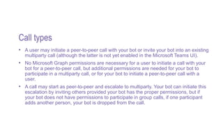 Call types
• A user may initiate a peer-to-peer call with your bot or invite your bot into an existing
multiparty call (although the latter is not yet enabled in the Microsoft Teams UI).
• No Microsoft Graph permissions are necessary for a user to initiate a call with your
bot for a peer-to-peer call, but additional permissions are needed for your bot to
participate in a multiparty call, or for your bot to initiate a peer-to-peer call with a
user.
• A call may start as peer-to-peer and escalate to multiparty. Your bot can initiate this
escalation by inviting others provided your bot has the proper permissions, but if
your bot does not have permissions to participate in group calls, if one participant
adds another person, your bot is dropped from the call.
 