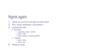 Ngrok again
1. Setup an account and get an auth token
2. Run ngrok authtoken <yourtoken>
3. Update file with
• tunnels:
• signaling: addr: 12345
• proto: http
• host-header: localhost:3979
• media:
• addr: 8445
• proto: tcp
4. !!Python style
 