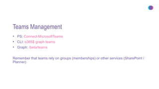 Teams Management
• PS: Connect-MicrosoftTeams
• CLI: o365$ graph teams
• Graph: /beta/teams
Remember that teams rely on groups (memberships) or other services (SharePoint /
Planner)
 