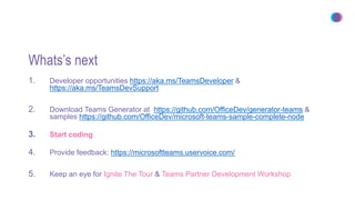 Whats’s next
1. Developer opportunities https://aka.ms/TeamsDeveloper &
https://aka.ms/TeamsDevSupport
2. Download Teams Generator at https://github.com/OfficeDev/generator-teams &
samples https://github.com/OfficeDev/microsoft-teams-sample-complete-node
3. Start coding
4. Provide feedback: https://microsoftteams.uservoice.com/
5. Keep an eye for Ignite The Tour & Teams Partner Development Workshop
 