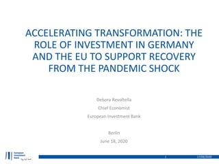 ACCELERATING TRANSFORMATION: THE
ROLE OF INVESTMENT IN GERMANY
AND THE EU TO SUPPORT RECOVERY
FROM THE PANDEMIC SHOCK
17/06/20201
Debora Revoltella
Chief Economist
European Investment Bank
Berlin
June 18, 2020
 