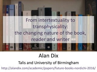 From intertextuality to
transphysicality:
the changing nature of the book,
reader and writer
Alan Dix
Talis and University of Birmingham
http://alandix.com/academic/papers/future-books-nordichi-2016/
 