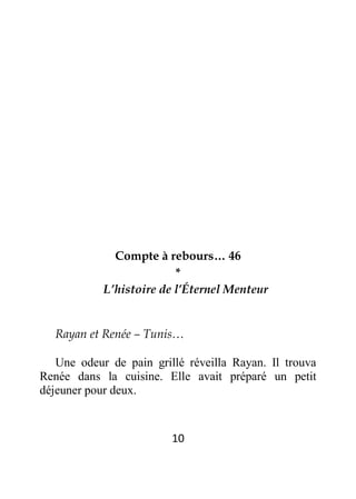 10
Compte à rebours… 46
*
L’histoire de l’Éternel Menteur
Rayan et Renée – Tunis…
Une odeur de pain grillé réveilla Rayan. Il trouva
Renée dans la cuisine. Elle avait préparé un petit
déjeuner pour deux.
 