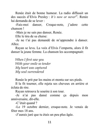 11
Renée était de bonne humeur. La radio diffusait un
des succès d’Elvis Presley : It’s now or neveriii
. Renée
lui demanda de se lever :
-Fais-moi danser, Croque-note, j’adore cette
chanson !
-Mais je ne sais pas danser, Renée.
Elle le tira de sa chaise:
-Je ne t’ai pas demandé de m’apprendre à danser.
Allez.
Rayan se leva. La voix d’Elvis l’emporta, alors il fit
danser la jeune femme. La chanson les accompagnait:
When I first saw you
With your smile so tender
My heart was captured
My soul surrendered
Renée le prit par les mains et monta sur ses pieds.
Il la fit tourner, elle rejeta ses cheveux en arrière et
éclata de rire.
Rayan retrouva le sourire à son tour.
-Je n’ai pas dansé comme ça depuis mon
anniversaire, dit-elle.
-C’était quand ?
-Le 19 octobre dernier, croque-note. Je venais de
fêter mes 18 ans.
-J’aurais juré que tu étais un peu plus âgée.
 
