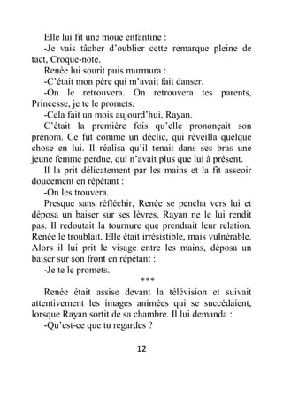 12
Elle lui fit une moue enfantine :
-Je vais tâcher d’oublier cette remarque pleine de
tact, Croque-note.
Renée lui sourit puis murmura :
-C’était mon père qui m’avait fait danser.
-On le retrouvera. On retrouvera tes parents,
Princesse, je te le promets.
-Cela fait un mois aujourd’hui, Rayan.
C’était la première fois qu’elle prononçait son
prénom. Ce fut comme un déclic, qui réveilla quelque
chose en lui. Il réalisa qu’il tenait dans ses bras une
jeune femme perdue, qui n’avait plus que lui à présent.
Il la prit délicatement par les mains et la fit asseoir
doucement en répétant :
-On les trouvera.
Presque sans réfléchir, Renée se pencha vers lui et
déposa un baiser sur ses lèvres. Rayan ne le lui rendit
pas. Il redoutait la tournure que prendrait leur relation.
Renée le troublait. Elle était irrésistible, mais vulnérable.
Alors il lui prit le visage entre les mains, déposa un
baiser sur son front en répétant :
-Je te le promets.
***
Renée était assise devant la télévision et suivait
attentivement les images animées qui se succédaient,
lorsque Rayan sortit de sa chambre. Il lui demanda :
-Qu’est-ce que tu regardes ?
 