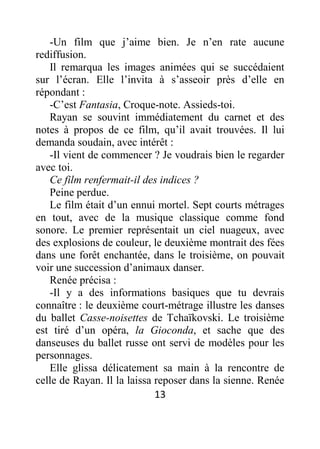 13
-Un film que j’aime bien. Je n’en rate aucune
rediffusion.
Il remarqua les images animées qui se succédaient
sur l’écran. Elle l’invita à s’asseoir près d’elle en
répondant :
-C’est Fantasia, Croque-note. Assieds-toi.
Rayan se souvint immédiatement du carnet et des
notes à propos de ce film, qu’il avait trouvées. Il lui
demanda soudain, avec intérêt :
-Il vient de commencer ? Je voudrais bien le regarder
avec toi.
Ce film renfermait-il des indices ?
Peine perdue.
Le film était d’un ennui mortel. Sept courts métrages
en tout, avec de la musique classique comme fond
sonore. Le premier représentait un ciel nuageux, avec
des explosions de couleur, le deuxième montrait des fées
dans une forêt enchantée, dans le troisième, on pouvait
voir une succession d’animaux danser.
Renée précisa :
-Il y a des informations basiques que tu devrais
connaître : le deuxième court-métrage illustre les danses
du ballet Casse-noisettes de Tchaïkovski. Le troisième
est tiré d’un opéra, la Gioconda, et sache que des
danseuses du ballet russe ont servi de modèles pour les
personnages.
Elle glissa délicatement sa main à la rencontre de
celle de Rayan. Il la laissa reposer dans la sienne. Renée
 
