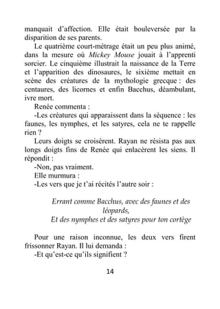 14
manquait d’affection. Elle était bouleversée par la
disparition de ses parents.
Le quatrième court-métrage était un peu plus animé,
dans la mesure où Mickey Mouse jouait à l’apprenti
sorcier. Le cinquième illustrait la naissance de la Terre
et l’apparition des dinosaures, le sixième mettait en
scène des créatures de la mythologie grecque : des
centaures, des licornes et enfin Bacchus, déambulant,
ivre mort.
Renée commenta :
-Les créatures qui apparaissent dans la séquence : les
faunes, les nymphes, et les satyres, cela ne te rappelle
rien ?
Leurs doigts se croisèrent. Rayan ne résista pas aux
longs doigts fins de Renée qui enlacèrent les siens. Il
répondit :
-Non, pas vraiment.
Elle murmura :
-Les vers que je t’ai récités l’autre soir :
Errant comme Bacchus, avec des faunes et des
léopards,
Et des nymphes et des satyres pour ton cortège
Pour une raison inconnue, les deux vers firent
frissonner Rayan. Il lui demanda :
-Et qu’est-ce qu’ils signifient ?
 