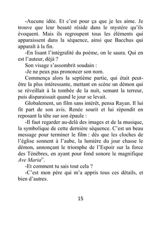 15
-Aucune idée. Et c’est pour ça que je les aime. Je
trouve que leur beauté réside dans le mystère qu’ils
évoquent. Mais ils regroupent tous les éléments qui
apparaissent dans la séquence, ainsi que Bacchus qui
apparaît à la fin.
-En lisant l’intégralité du poème, on le saura. Qui en
est l’auteur, déjà ?
Son visage s’assombrit soudain :
-Je ne peux pas prononcer son nom.
Commença alors la septième partie, qui était peut-
être la plus intéressante, mettant en scène un démon qui
se réveillait à la tombée de la nuit, semant la terreur,
puis disparaissait quand le jour se levait.
Globalement, un film sans intérêt, pensa Rayan. Il lui
fit part de son avis. Renée sourit et lui répondit en
reposant la tête sur son épaule :
-Il faut regarder au-delà des images et de la musique,
la symbolique de cette dernière séquence. C’est un beau
message pour terminer le film : dès que les cloches de
l’église sonnent à l’aube, la lumière du jour chasse le
démon, annonçant le triomphe de l’Espoir sur la force
des Ténèbres, en ayant pour fond sonore le magnifique
Ave Mariaiv
.
-Et comment tu sais tout cela ?
-C’est mon père qui m’a appris tous ces détails, et
bien d’autres.
 
