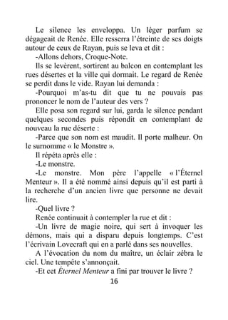 16
Le silence les enveloppa. Un léger parfum se
dégageait de Renée. Elle resserra l’étreinte de ses doigts
autour de ceux de Rayan, puis se leva et dit :
-Allons dehors, Croque-Note.
Ils se levèrent, sortirent au balcon en contemplant les
rues désertes et la ville qui dormait. Le regard de Renée
se perdit dans le vide. Rayan lui demanda :
-Pourquoi m’as-tu dit que tu ne pouvais pas
prononcer le nom de l’auteur des vers ?
Elle posa son regard sur lui, garda le silence pendant
quelques secondes puis répondit en contemplant de
nouveau la rue déserte :
-Parce que son nom est maudit. Il porte malheur. On
le surnomme « le Monstre ».
Il répéta après elle :
-Le monstre.
-Le monstre. Mon père l’appelle « l’Éternel
Menteur ». Il a été nommé ainsi depuis qu’il est parti à
la recherche d’un ancien livre que personne ne devait
lire.
-Quel livre ?
Renée continuait à contempler la rue et dit :
-Un livre de magie noire, qui sert à invoquer les
démons, mais qui a disparu depuis longtemps. C’est
l’écrivain Lovecraft qui en a parlé dans ses nouvelles.
A l’évocation du nom du maître, un éclair zébra le
ciel. Une tempête s’annonçait.
-Et cet Éternel Menteur a fini par trouver le livre ?
 