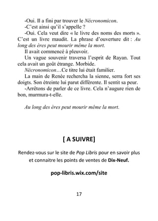 17
-Oui. Il a fini par trouver le Nécronomicon.
-C’est ainsi qu’il s’appelle ?
-Oui. Cela veut dire « le livre des noms des morts ».
C’est un livre maudit. La phrase d’ouverture dit : Au
long des ères peut mourir même la mort.
Il avait commencé à pleuvoir.
Un vague souvenir traversa l’esprit de Rayan. Tout
cela avait un goût étrange. Morbide.
Nécronomicon…Ce titre lui était familier.
La main de Renée rechercha la sienne, serra fort ses
doigts. Son étreinte lui parut différente. Il sentit sa peur.
-Arrêtons de parler de ce livre. Cela n’augure rien de
bon, murmura-t-elle.
Au long des ères peut mourir même la mort.
[ A SUIVRE]
Rendez-vous sur le site de Pop Libris pour en savoir plus
et connaitre les points de ventes de Dix-Neuf.
pop-libris.wix.com/site
 