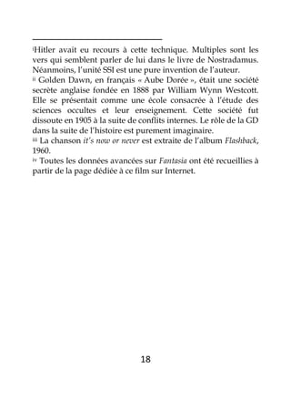 18
iHitler avait eu recours à cette technique. Multiples sont les
vers qui semblent parler de lui dans le livre de Nostradamus.
Néanmoins, l’unité SSI est une pure invention de l’auteur.
ii Golden Dawn, en français « Aube Dorée », était une société
secrète anglaise fondée en 1888 par William Wynn Westcott.
Elle se présentait comme une école consacrée à l’étude des
sciences occultes et leur enseignement. Cette société fut
dissoute en 1905 à la suite de conflits internes. Le rôle de la GD
dans la suite de l’histoire est purement imaginaire.
iii La chanson it’s now or never est extraite de l’album Flashback,
1960.
iv Toutes les données avancées sur Fantasia ont été recueillies à
partir de la page dédiée à ce film sur Internet.
 