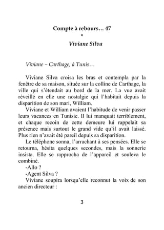 3
Compte à rebours… 47
*
Viviane Silva
Viviane – Carthage, à Tunis…
Viviane Silva croisa les bras et contempla par la
fenêtre de sa maison, située sur la colline de Carthage, la
ville qui s’étendait au bord de la mer. La vue avait
réveillé en elle une nostalgie qui l’habitait depuis la
disparition de son mari, William.
Viviane et William avaient l’habitude de venir passer
leurs vacances en Tunisie. Il lui manquait terriblement,
et chaque recoin de cette demeure lui rappelait sa
présence mais surtout le grand vide qu’il avait laissé.
Plus rien n’avait été pareil depuis sa disparition.
Le téléphone sonna, l’arrachant à ses pensées. Elle se
retourna, hésita quelques secondes, mais la sonnerie
insista. Elle se rapprocha de l’appareil et souleva le
combiné.
-Allo ?
-Agent Silva ?
Viviane soupira lorsqu’elle reconnut la voix de son
ancien directeur :
 