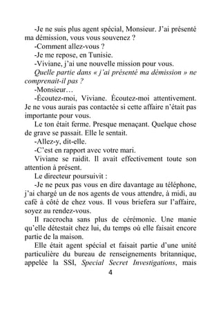 4
-Je ne suis plus agent spécial, Monsieur. J’ai présenté
ma démission, vous vous souvenez ?
-Comment allez-vous ?
-Je me repose, en Tunisie.
-Viviane, j’ai une nouvelle mission pour vous.
Quelle partie dans « j’ai présenté ma démission » ne
comprenait-il pas ?
-Monsieur…
-Écoutez-moi, Viviane. Écoutez-moi attentivement.
Je ne vous aurais pas contactée si cette affaire n’était pas
importante pour vous.
Le ton était ferme. Presque menaçant. Quelque chose
de grave se passait. Elle le sentait.
-Allez-y, dit-elle.
-C’est en rapport avec votre mari.
Viviane se raidit. Il avait effectivement toute son
attention à présent.
Le directeur poursuivit :
-Je ne peux pas vous en dire davantage au téléphone,
j’ai chargé un de nos agents de vous attendre, à midi, au
café à côté de chez vous. Il vous briefera sur l’affaire,
soyez au rendez-vous.
Il raccrocha sans plus de cérémonie. Une manie
qu’elle détestait chez lui, du temps où elle faisait encore
partie de la maison.
Elle était agent spécial et faisait partie d’une unité
particulière du bureau de renseignements britannique,
appelée la SSI, Special Secret Investigations, mais
 