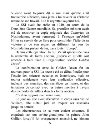5
Viviane avait toujours dit à son mari qu’elle était
traductrice officielle, sans jamais lui révéler la véritable
nature de son travail. Elle le regrettait aujourd’hui.
La SSI avait été créée en 1940, au cours de la
Deuxième Guerre mondiale. Sa première mission avait
été de retrouver la copie originale des Centuries de
Nostradamus, ayant remarqué à l’époque qu’Adolf
Hitler se servait de ce livre pour consolider l’idée de sa
victoire et de son règne, en diffusant les vers de
Nostradamus parlant de lui, dans toute l’Europei
.
Depuis cette opération, la SSI s’était spécialisée dans
la recherche de livres anciens, jusqu’à ce qu’elle soit
amenée à faire face à l’organisation secrète Golden
Dawnii
.
La confrontation avec la Golden Dawn fut un
tournant pour la SSI. La secte a été au début fondée pour
l’étude des sciences occultes et ésotériques, mais se
tourna rapidement vers leur application effective,
incluant des meurtres, des sacrifices en masse, et des
tentatives de contact avec les autres mondes à travers
des méthodes détaillées dans les livres anciens.
C’est en rapport avec votre mari.
Le jour où elle avait découvert le corps sans vie de
William, elle s’était juré de traquer ses assassins
jusqu’au dernier.
Les circonstances de sa mort étaient obscures. Il
enquêtait sur son arrière-grand-père, le peintre John
Collier, lorsqu’il fut brusquement assassiné, ne laissant
 