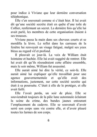 6
pour indice à Viviane que leur dernière conversation
téléphonique.
Elle s’en souvenait comme si c’était hier. Il lui avait
dit qu’une société secrète était en quête d’une toile de
Collier, renfermant un secret. La dernière fois qu’elle lui
avait parlé, les membres de cette organisation étaient à
ses trousses.
Viviane passa la main dans ses cheveux courts et se
mordilla la lèvre. Le reflet dans les carreaux de la
fenêtre lui renvoyait un visage fatigué, malgré ses yeux
bleus au regard vif et profond.
Il pleuvait ce jour-là. La voix de William était
lointaine et hachée. Elle lui avait suggéré de rentrer. Elle
lui avait dit qu’ils résoudraient cette affaire ensemble,
mais le soir même, William fut assassiné.
Elle aurait aimé lui dire la vérité, ce soir-là. Elle
aurait aimé lui expliquer qu’elle travaillait pour une
agence gouvernementale et qu’elle avait des
informations, justement, sur cette société secrète qui
était à sa poursuite. C’était à elle de le protéger, et elle
avait failli.
Elle l’avait perdu, un soir de pluie. Elle se
souviendrait toujours de la pâle lune automnale éclairant
la scène du crime, des bandes jaunes entourant
l’emplacement du cadavre. Elle se souvenait d’avoir
serré son corps sans vie contre elle, et d’avoir pleuré
toutes les larmes de son corps.
 