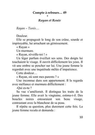 10
Compte à rebours… 49
*
Rayan et Renée
Rayan – Tunis…
Douleur.
Elle se propageait le long de son crâne, sourde et
impitoyable, lui arrachant un gémissement.
« Rayan »
Un murmure.
« Rayan, réveille-toi ! »
Un léger parfum éveillait ses sens. Des doigts lui
touchaient le visage. Il ouvrit difficilement les yeux. Il
vit une ombre se pencher sur lui. Une jeune femme le
regardait avec une inquiétude mêlée d’impatience.
Cette douleur…
« Rayan, où sont mes parents ? »
Une inconnue dans son appartement. Il la regarda
avec méfiance et murmura difficilement :
-Qui es-tu ?
Sa vue s’améliorait. Il distingua les traits de la
jeune femme. Elle avait la vingtaine, estima-t-il. Des
boucles noires entouraient son beau visage,
contrastant avec la blancheur de sa peau.
Il répéta sa question, plus durement cette fois. La
jeune femme recula et demanda :
 